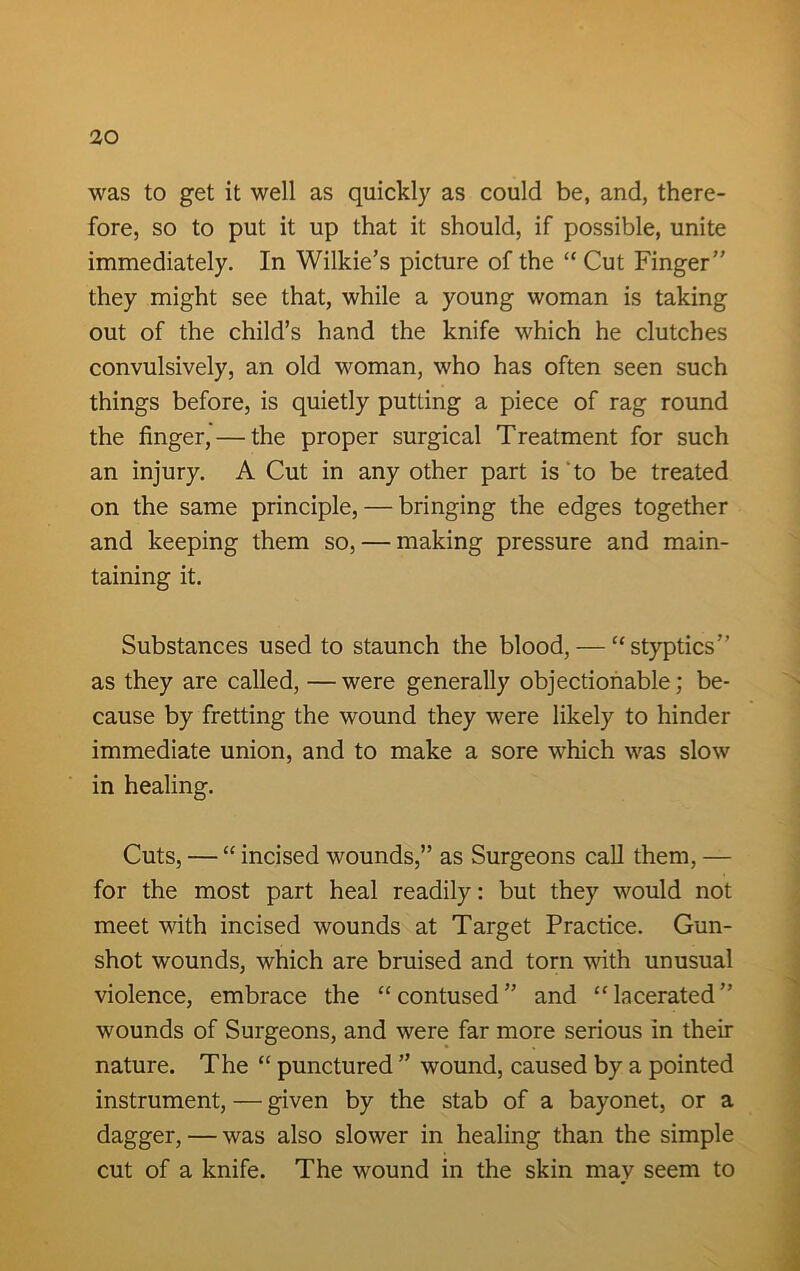 was to get it well as quickly as could be, and, there- fore, so to put it up that it should, if possible, unite immediately. In Wilkie’s picture of the “ Cut Finger” they might see that, while a young woman is taking out of the child’s hand the knife which he clutches convulsively, an old woman, who has often seen such things before, is quietly putting a piece of rag round the finger, — the proper surgical Treatment for such an injury. A Cut in any other part is to be treated on the same principle, — bringing the edges together and keeping them so, — making pressure and main- taining it. Substances used to staunch the blood, — “ styptics” as they are called, —were generally objectionable; be- cause by fretting the wound they were likely to hinder immediate union, and to make a sore which was slow in healing. Cuts, — “ incised wounds,” as Surgeons call them, — for the most part heal readily: but they would not meet with incised wounds at Target Practice. Gun- shot wounds, which are bruised and torn with unusual violence, embrace the “contused” and “lacerated” wounds of Surgeons, and were far more serious in then- nature. The “ punctured ” wound, caused by a pointed instrument, — given by the stab of a bayonet, or a dagger, — was also slower in healing than the simple cut of a knife. The wound in the skin may seem to