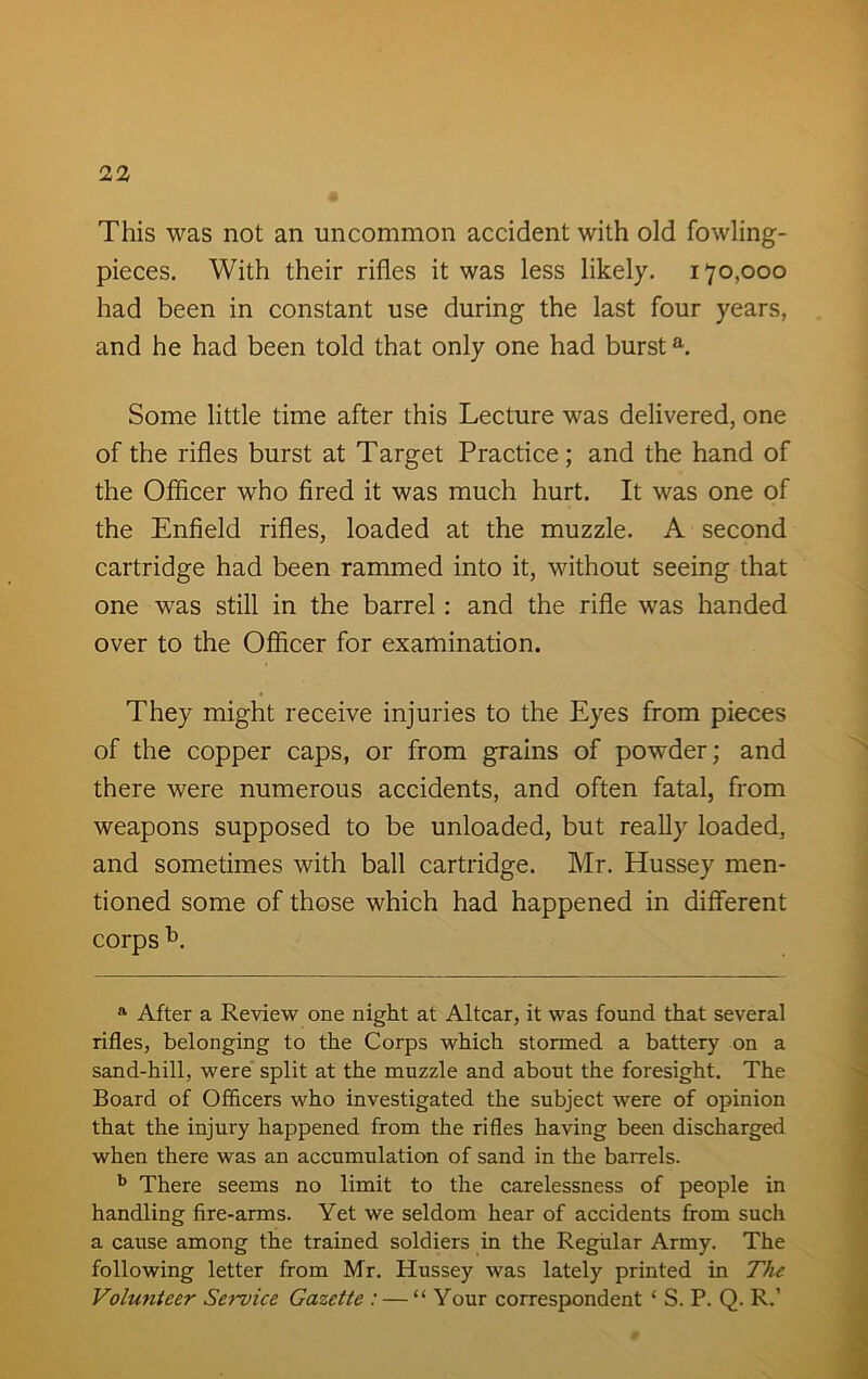 This was not an uncommon accident with old fowling- pieces. With their rifles it was less likely. 170,000 had been in constant use during the last four years, and he had been told that only one had bursta. Some little time after this Lecture was delivered, one of the rifles burst at Target Practice; and the hand of the Officer who fired it was much hurt. It was one of the Enfield rifles, loaded at the muzzle. A second cartridge had been rammed into it, without seeing that one was still in the barrel: and the rifle was handed over to the Officer for examination. They might receive injuries to the Eyes from pieces of the copper caps, or from grains of powder; and there were numerous accidents, and often fatal, from weapons supposed to be unloaded, but really loaded, and sometimes with ball cartridge. Mr. Hussey men- tioned some of those which had happened in different corps b. a After a Review one night at Altcar, it was found that several rifles, belonging to the Corps which stormed a battery on a sand-hill, were split at the muzzle and about the foresight. The Board of Officers who investigated the subject were of opinion that the injury happened from the rifles having been discharged when there was an accumulation of sand in the barrels. b There seems no limit to the carelessness of people in handling fire-arms. Yet we seldom hear of accidents from such a cause among the trained soldiers in the Regular Army. The following letter from Mr. Hussey was lately printed in The Volunteer Service Gazette : — “ Your correspondent ‘ S. P. Q. R.’
