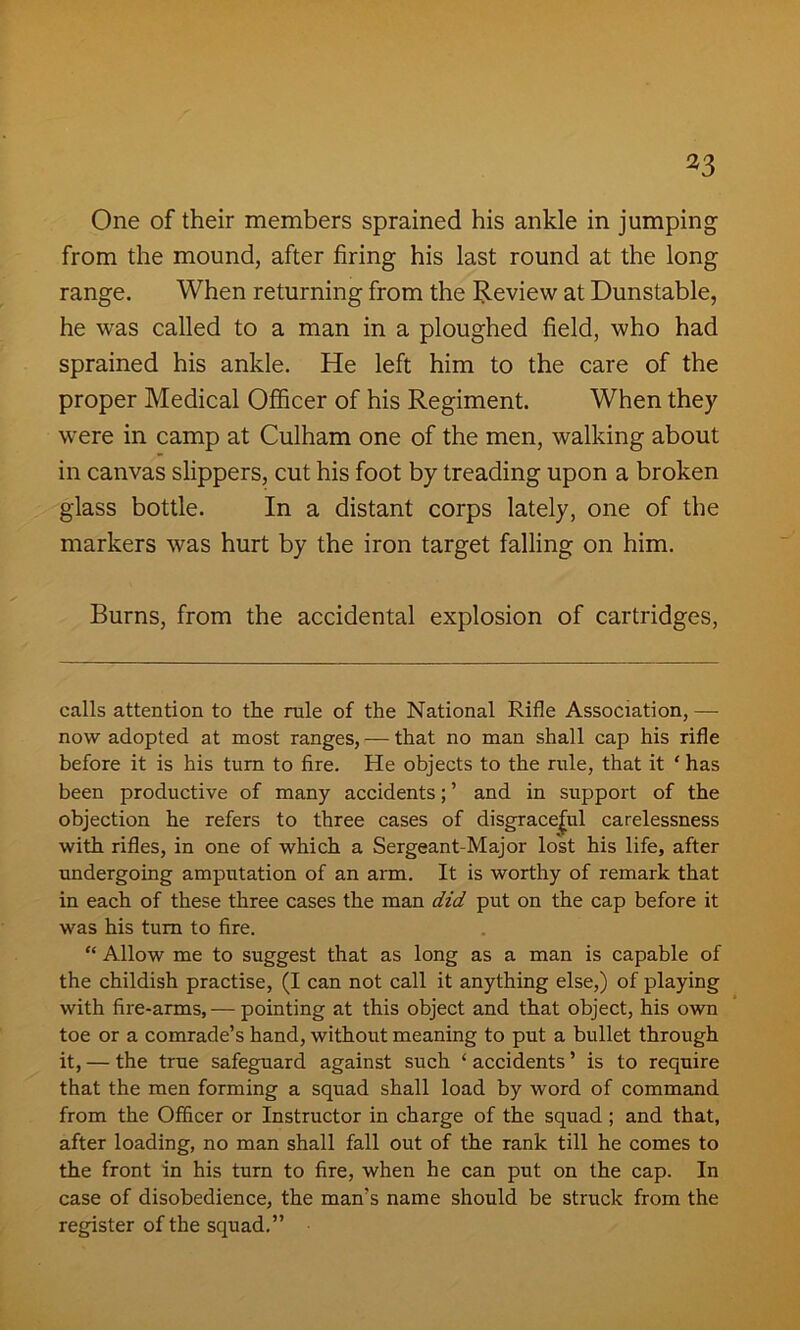 *3 One of their members sprained his ankle in jumping from the mound, after firing his last round at the long range. When returning from the Review at Dunstable, he was called to a man in a ploughed field, who had sprained his ankle. He left him to the care of the proper Medical Officer of his Regiment. When they were in camp at Culham one of the men, walking about in canvas slippers, cut his foot by treading upon a broken glass bottle. In a distant corps lately, one of the markers was hurt by the iron target falling on him. Burns, from the accidental explosion of cartridges, calls attention to the rule of the National Rifle Association, — now adopted at most ranges, — that no man shall cap his rifle before it is his turn to fire. He objects to the rule, that it ‘ has been productive of many accidents; ’ and in support of the objection he refers to three cases of disgraceful carelessness with rifles, in one of which a Sergeant-Major lost his life, after undergoing amputation of an arm. It is worthy of remark that in each of these three cases the man did put on the cap before it was his turn to fire. “ Allow me to suggest that as long as a man is capable of the childish practise, (I can not call it anything else,) of playing with fire-arms, — pointing at this object and that object, his own toe or a comrade’s hand, without meaning to put a bullet through it, — the true safeguard against such ‘ accidents ’ is to require that the men forming a squad shall load by word of command from the Officer or Instructor in charge of the squad ; and that, after loading, no man shall fall out of the rank till he comes to the front in his turn to fire, when he can put on the cap. In case of disobedience, the man's name should be struck from the register of the squad.”