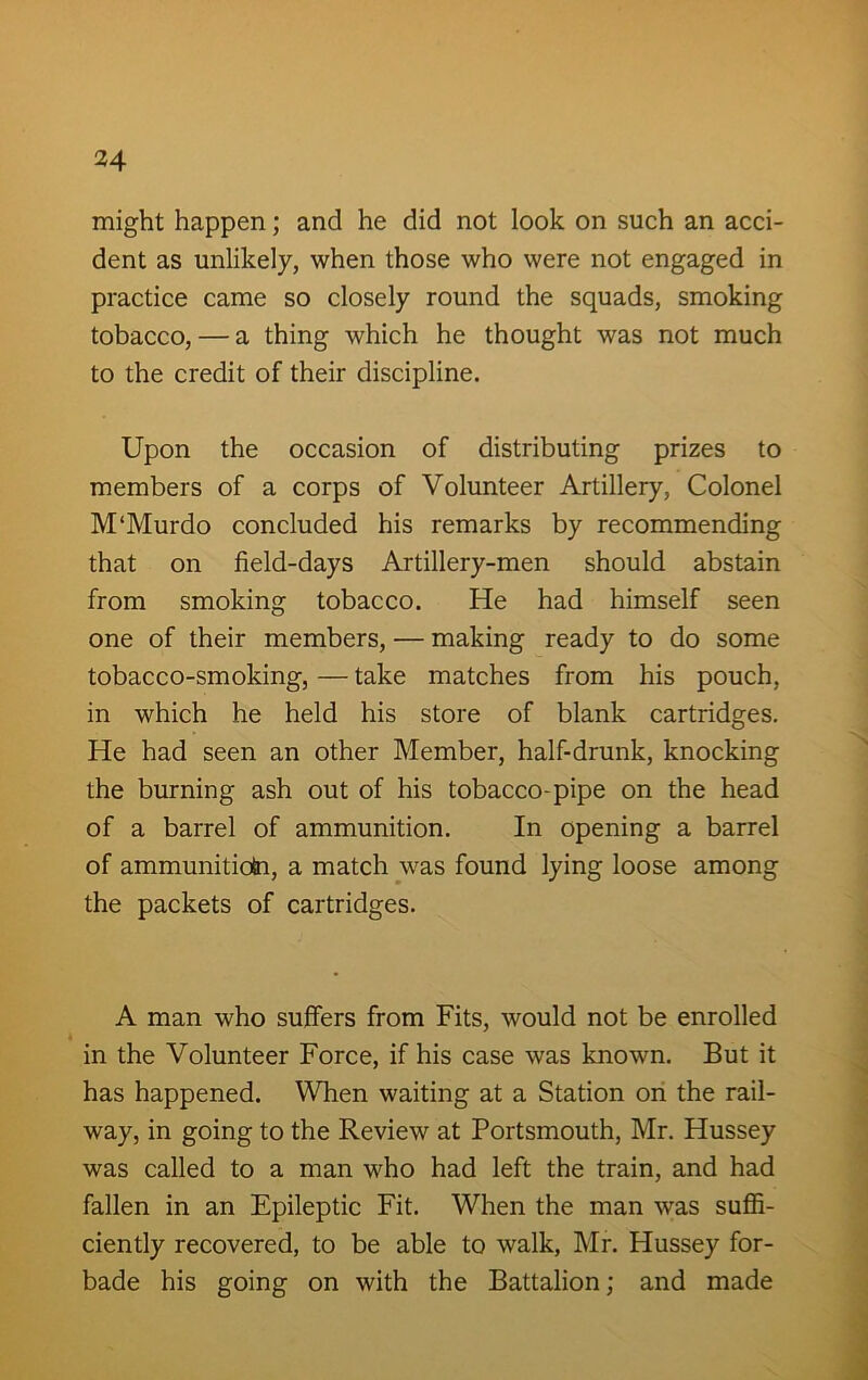 might happen; and he did not look on such an acci- dent as unlikely, when those who were not engaged in practice came so closely round the squads, smoking tobacco, — a thing which he thought was not much to the credit of their discipline. Upon the occasion of distributing prizes to members of a corps of Volunteer Artillery, Colonel M‘Murdo concluded his remarks by recommending that on field-days Artillery-men should abstain from smoking tobacco. He had himself seen one of their members, — making ready to do some tobacco-smoking, — take matches from his pouch, in which he held his store of blank cartridges. He had seen an other Member, half-drunk, knocking the burning ash out of his tobacco-pipe on the head of a barrel of ammunition. In opening a barrel of ammunition, a match was found lying loose among the packets of cartridges. A man who suffers from Fits, would not be enrolled in the Volunteer Force, if his case was known. But it has happened. When waiting at a Station on the rail- way, in going to the Review at Portsmouth, Mr. Hussey was called to a man who had left the train, and had fallen in an Epileptic Fit. When the man was suffi- ciently recovered, to be able to walk, Mr. Hussey for- bade his going on with the Battalion; and made