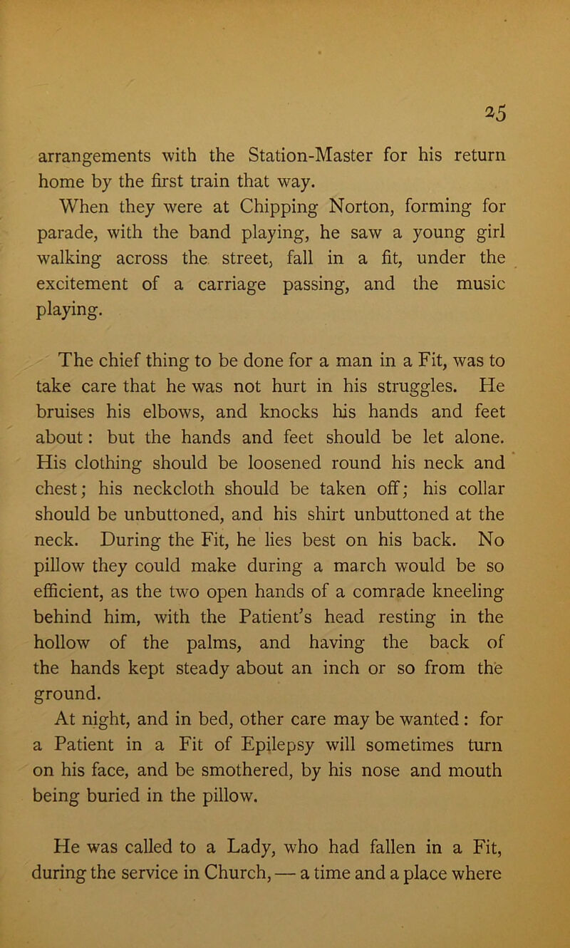 arrangements with the Station-Master for his return home by the first train that way. When they were at Chipping Norton, forming for parade, with the band playing, he saw a young girl walking across the street, fall in a fit, under the excitement of a carriage passing, and the music playing. The chief thing to be done for a man in a Fit, was to take care that he was not hurt in his struggles. He bruises his elbows, and knocks his hands and feet about: but the hands and feet should be let alone. His clothing should be loosened round his neck and chest; his neckcloth should be taken off-; his collar should be unbuttoned, and his shirt unbuttoned at the neck. During the Fit, he lies best on his back. No pillow they could make during a march would be so efficient, as the two open hands of a comrade kneeling behind him, with the Patient’s head resting in the hollow of the palms, and having the back of the hands kept steady about an inch or so from the ground. At night, and in bed, other care may be wanted : for a Patient in a Fit of Epilepsy will sometimes turn on his face, and be smothered, by his nose and mouth being buried in the pillow. He was called to a Lady, who had fallen in a Fit, during the service in Church, — a time and a place where