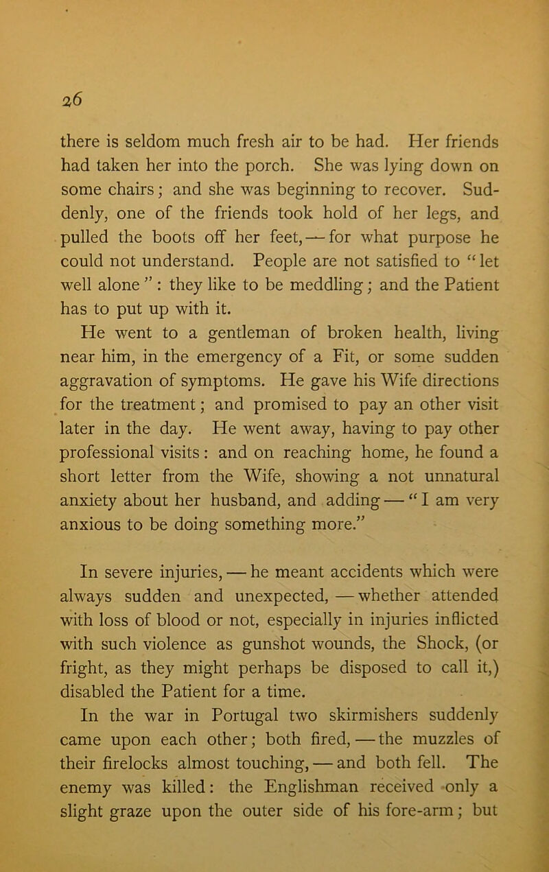 there is seldom much fresh air to be had. Her friends had taken her into the porch. She was lying down on some chairs; and she was beginning to recover. Sud- denly, one of the friends took hold of her legs, and pulled the boots off her feet, —for what purpose he could not understand. People are not satisfied to “ let well alone ” : they like to be meddling; and the Patient has to put up with it. He went to a gentleman of broken health, living near him, in the emergency of a Fit, or some sudden aggravation of symptoms. He gave his Wife directions for the treatment; and promised to pay an other visit later in the day. He went away, having to pay other professional visits: and on reaching home, he found a short letter from the Wife, showing a not unnatural anxiety about her husband, and adding — “I am very anxious to be doing something more.” In severe injuries, — he meant accidents which were always sudden and unexpected, —whether attended with loss of blood or not, especially in injuries inflicted with such violence as gunshot wounds, the Shock, (or fright, as they might perhaps be disposed to call it,) disabled the Patient for a time. In the war in Portugal two skirmishers suddenly came upon each other; both fired, — the muzzles of their firelocks almost touching, — and both fell. The enemy was killed: the Englishman received only a slight graze upon the outer side of his fore-arm; but