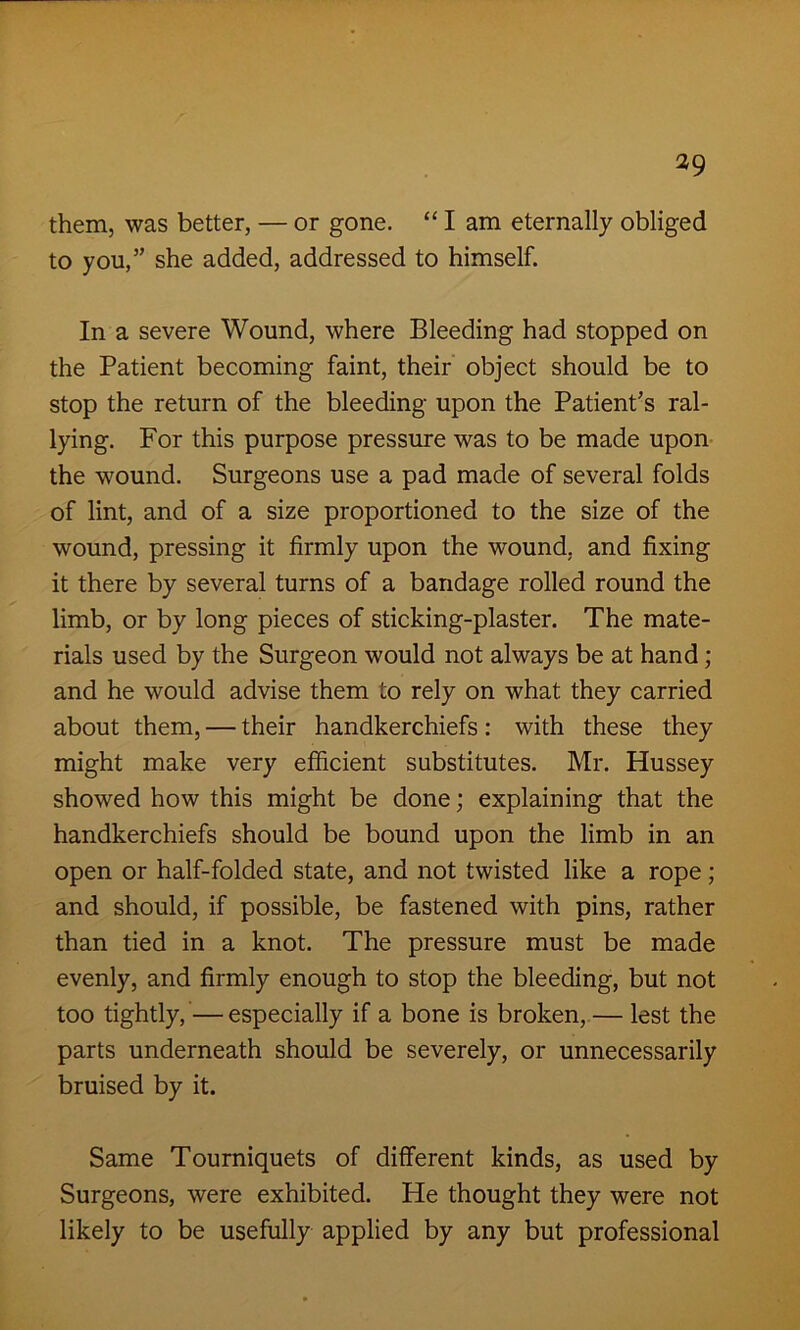 them, was better, — or gone. “ I am eternally obliged to you,” she added, addressed to himself. In a severe Wound, where Bleeding had stopped on the Patient becoming faint, their object should be to stop the return of the bleeding upon the Patient’s ral- lying. For this purpose pressure was to be made upon the wound. Surgeons use a pad made of several folds of lint, and of a size proportioned to the size of the wound, pressing it firmly upon the wound, and fixing it there by several turns of a bandage rolled round the limb, or by long pieces of sticking-plaster. The mate- rials used by the Surgeon would not always be at hand; and he would advise them to rely on what they carried about them, — their handkerchiefs: with these they might make very efficient substitutes. Mr. Hussey showed how this might be done; explaining that the handkerchiefs should be bound upon the limb in an open or half-folded state, and not twisted like a rope; and should, if possible, be fastened with pins, rather than tied in a knot. The pressure must be made evenly, and firmly enough to stop the bleeding, but not too tightly,—especially if a bone is broken, — lest the parts underneath should be severely, or unnecessarily bruised by it. Same Tourniquets of different kinds, as used by Surgeons, were exhibited. He thought they were not likely to be usefully applied by any but professional