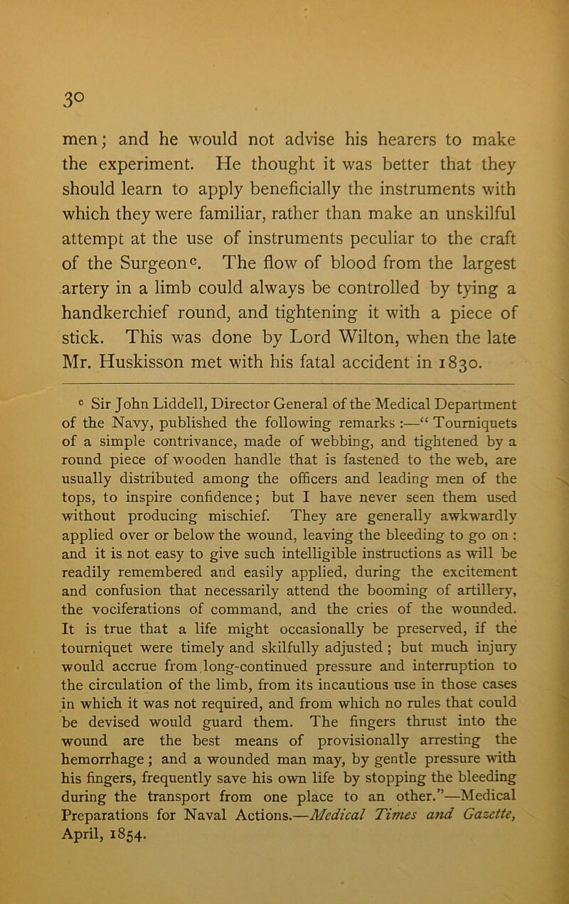3° men; and he would not advise his hearers to make the experiment. He thought it was better that they should learn to apply beneficially the instruments with which they were familiar, rather than make an unskilful attempt at the use of instruments peculiar to the craft of the Surgeon0. The flow of blood from the largest artery in a limb could always be controlled by tying a handkerchief round, and tightening it with a piece of stick. This was done by Lord Wilton, when the late Mr. Huskisson met with his fatal accident in 1830. c Sir John Liddell, Director General of the Medical Department of the Navy, published the following remarks :—“ Tourniquets of a simple contrivance, made of webbing, and tightened by a round piece of wooden handle that is fastened to the web, are usually distributed among the officers and leading men of the tops, to inspire confidence; but I have never seen them used without producing mischief. They are generally awkwardly applied over or below the wound, leaving the bleeding to go on : and it is not easy to give such intelligible instructions as will be readily remembered and easily applied, during the excitement and confusion that necessarily attend the booming of artillery, the vociferations of command, and the cries of the wounded. It is true that a life might occasionally be preserved, if the tourniquet were timely and skilfully adjusted ; but much injury would accrue from long-continued pressure and interruption to the circulation of the limb, from its incautious use in those cases in which it was not required, and from which no rules that could be devised would guard them. The fingers thrust into the wound are the best means of provisionally arresting the hemorrhage ; and a wounded man may, by gentle pressure with his fingers, frequently save his own life by stopping the bleeding during the transport from one place to an other.”—Medical Preparations for Naval Actions.—Medical Times and Gazette, April, 1854.