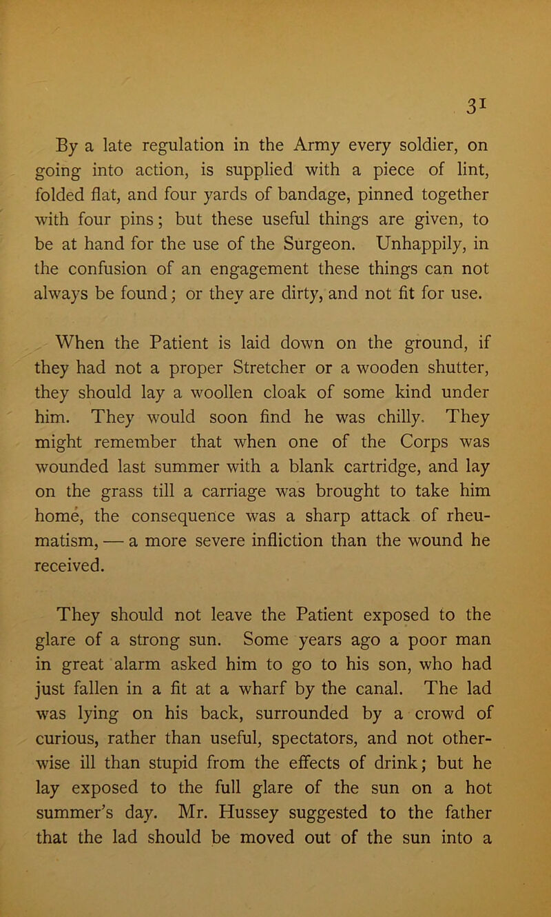 By a late regulation in the Army every soldier, on going into action, is supplied with a piece of lint, folded flat, and four yards of bandage, pinned together with four pins; but these useful things are given, to be at hand for the use of the Surgeon. Unhappily, in the confusion of an engagement these things can not always be found; or they are dirty, and not fit for use. When the Patient is laid down on the ground, if they had not a proper Stretcher or a wooden shutter, they should lay a woollen cloak of some kind under him. They would soon find he was chilly. They might remember that when one of the Corps was wounded last summer with a blank cartridge, and lay on the grass till a carriage was brought to take him home, the consequence was a sharp attack of rheu- matism, — a more severe infliction than the wound he received. They should not leave the Patient exposed to the glare of a strong sun. Some years ago a poor man in great alarm asked him to go to his son, who had just fallen in a fit at a wharf by the canal. The lad was lying on his back, surrounded by a crowd of curious, rather than useful, spectators, and not other- wise ill than stupid from the effects of drink; but he lay exposed to the full glare of the sun on a hot summer’s day. Mr. Hussey suggested to the father that the lad should be moved out of the sun into a