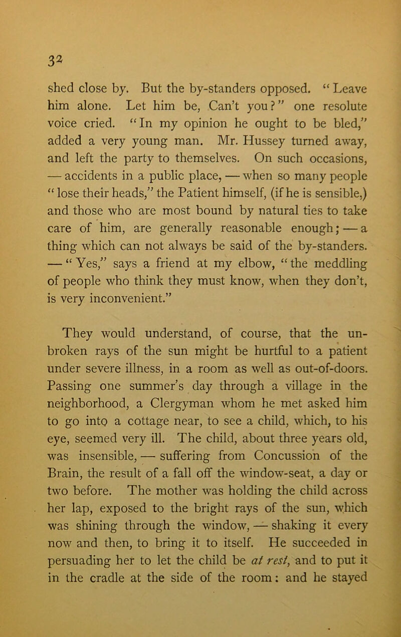 shed close by. But the by-standers opposed. “ Leave him alone. Let him be, Can’t you ? ” one resolute voice cried. “In my opinion he ought to be bled,” added a very young man. Mr. Hussey turned away, and left the party to themselves. On such occasions, — accidents in a public place, — when so many people “ lose their heads,” the Patient himself, (if he is sensible,) and those who are most bound by natural ties to take care of him, are generally reasonable enough; — a thing which can not always be said of the by-standers. — “Yes,” says a friend at my elbow, “the meddling of people who think they must know, when they don’t, is very inconvenient.” They would understand, of course, that the un- broken rays of the sun might be hurtful to a patient under severe illness, in a room as well as out-of-doors. Passing one summer’s day through a village in the neighborhood, a Clergyman whom he met asked him to go into a cottage near, to see a child, which, to his eye, seemed very ill. The child, about three years old, was insensible, — suffering from Concussion of the Brain, the result of a fall off the window-seat, a day or two before. The mother was holding the child across her lap, exposed to the bright rays of the sun, which was shining through the window, — shaking it every now and then, to bring it to itself. He succeeded in persuading her to let the child be at rest, and to put it in the cradle at the side of the room: and he stayed
