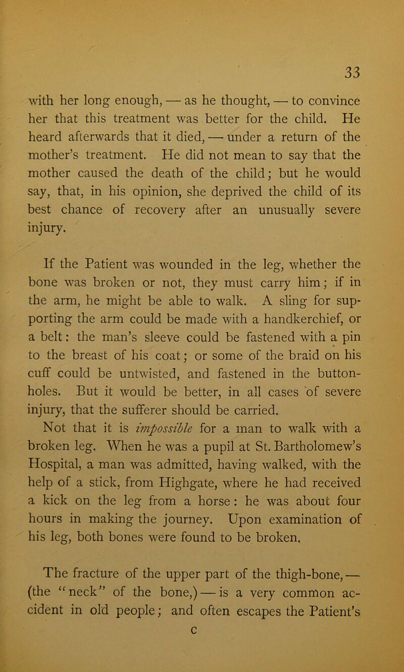 with her long enough, — as he thought, — to convince her that this treatment was better for the child. He heard afterwards that it died, — under a return of the mother’s treatment. He did not mean to say that the mother caused the death of the child; but he would say, that, in his opinion, she deprived the child of its best chance of recovery after an unusually severe injury. If the Patient was wounded in the leg, whether the bone was broken or not, they must carry him; if in the arm, he might be able to walk. A sling for sup- porting the arm could be made with a handkerchief, or a belt: the man’s sleeve could be fastened with a pin to the breast of his coat; or some of the braid on his cuff could be untwisted, and fastened in the button- holes. But it would be better, in all cases of severe injury, that the sufferer should be carried. Not that it is impossible for a man to walk with a broken leg. When he was a pupil at St. Bartholomew’s Hospital, a man was admitted, having walked, with the help of a stick, from Highgate, where he had received a kick on the leg from a horse: he was about four hours in making the journey. Upon examination of his leg, both bones were found to be broken. The fracture of the upper part of the thigh-bone, — (the “neck” of the bone,) — is a very common ac- cident in old people; and often escapes the Patient’s c