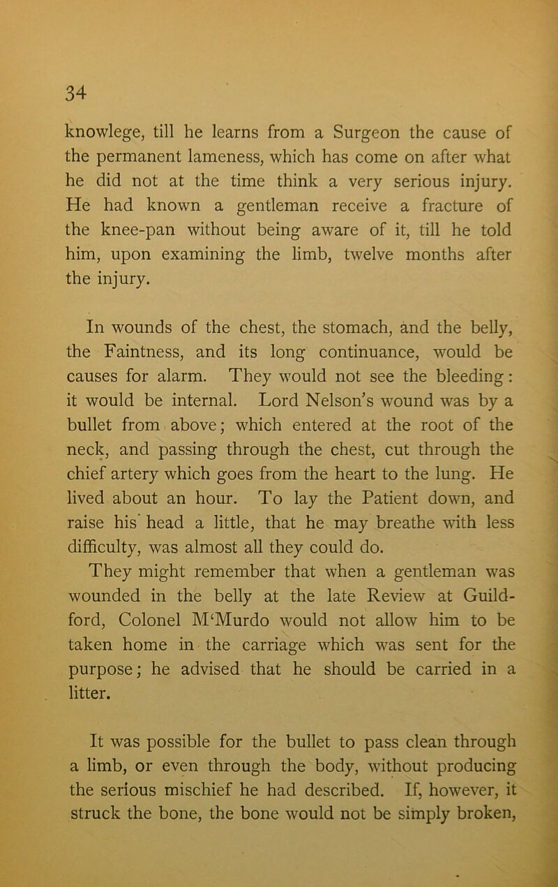 knowlege, till he learns from a Surgeon the cause of the permanent lameness, which has come on after what he did not at the time think a very serious injury. He had known a gentleman receive a fracture of the knee-pan without being aware of it, till he told him, upon examining the limb, twelve months after the injury. In wounds of the chest, the stomach, and the belly, the Faintness, and its long continuance, would be causes for alarm. They would not see the bleeding: it would be internal. Lord Nelson s wound was by a bullet from above; which entered at the root of the neck, and passing through the chest, cut through the chief artery which goes from the heart to the lung. He lived about an hour. To lay the Patient down, and raise his’ head a little, that he may breathe with less difficulty, was almost all they could do. They might remember that when a gentleman was wounded in the belly at the late Review at Guild- ford, Colonel M'Murdo would not allow him to be taken home in the carriage which was sent for the purpose; he advised that he should be carried in a litter. It was possible for the bullet to pass clean through a limb, or even through the body, without producing the serious mischief he had described. If, however, it struck the bone, the bone would not be simply broken,