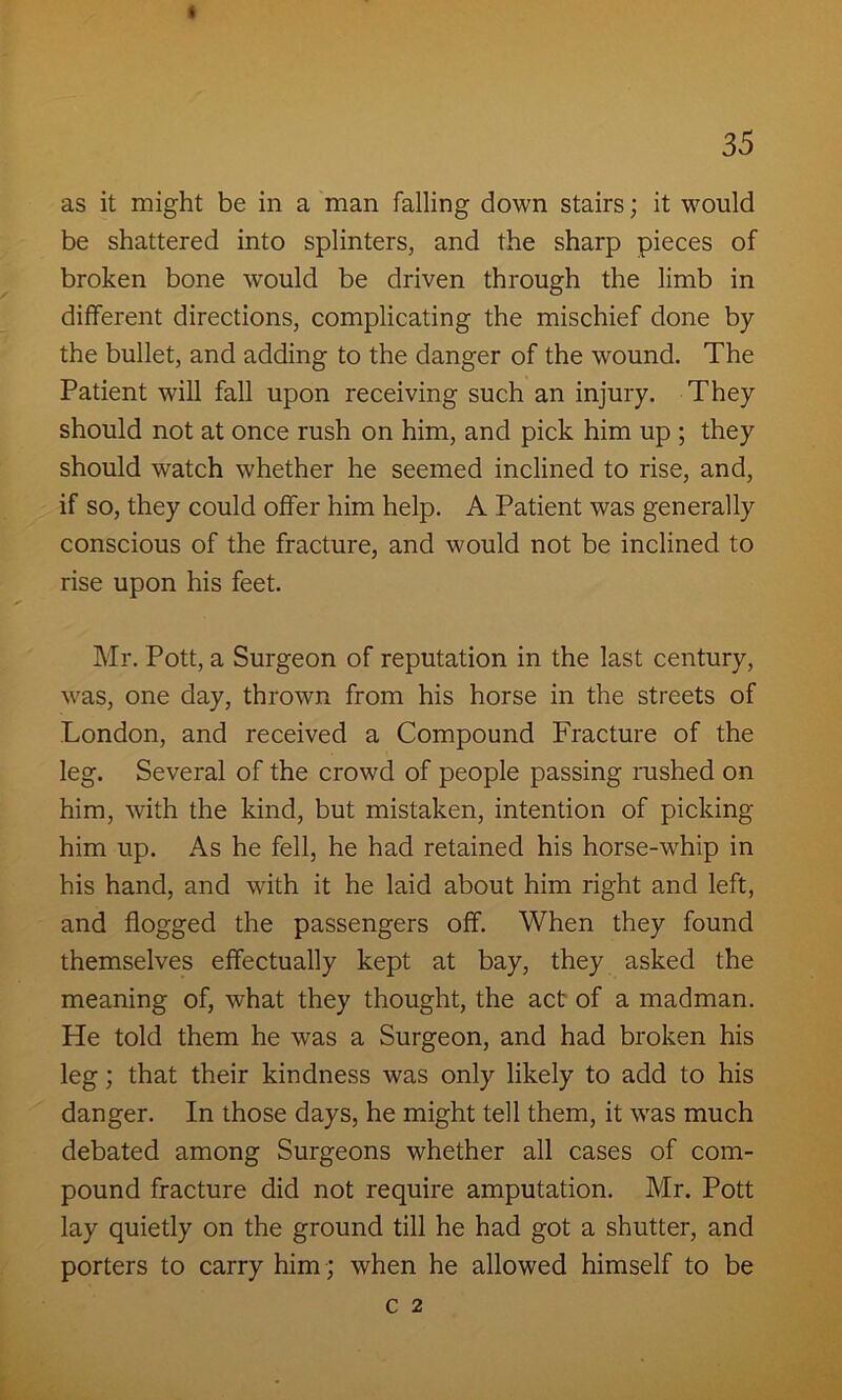 as it might be in a man falling down stairs; it would be shattered into splinters, and the sharp pieces of broken bone would be driven through the limb in different directions, complicating the mischief done by the bullet, and adding to the danger of the wound. The Patient will fall upon receiving such an injury. They should not at once rush on him, and pick him up ; they should watch whether he seemed inclined to rise, and, if so, they could offer him help. A Patient was generally conscious of the fracture, and would not be inclined to rise upon his feet. Mr. Pott, a Surgeon of reputation in the last century, was, one day, thrown from his horse in the streets of London, and received a Compound Fracture of the leg. Several of the crowd of people passing rushed on him, with the kind, but mistaken, intention of picking him up. As he fell, he had retained his horse-whip in his hand, and with it he laid about him right and left, and flogged the passengers off. When they found themselves effectually kept at bay, they asked the meaning of, what they thought, the act of a madman. He told them he was a Surgeon, and had broken his leg; that their kindness was only likely to add to his danger. In those days, he might tell them, it was much debated among Surgeons whether all cases of com- pound fracture did not require amputation. Mr. Pott lay quietly on the ground till he had got a shutter, and porters to carry him ; when he allowed himself to be
