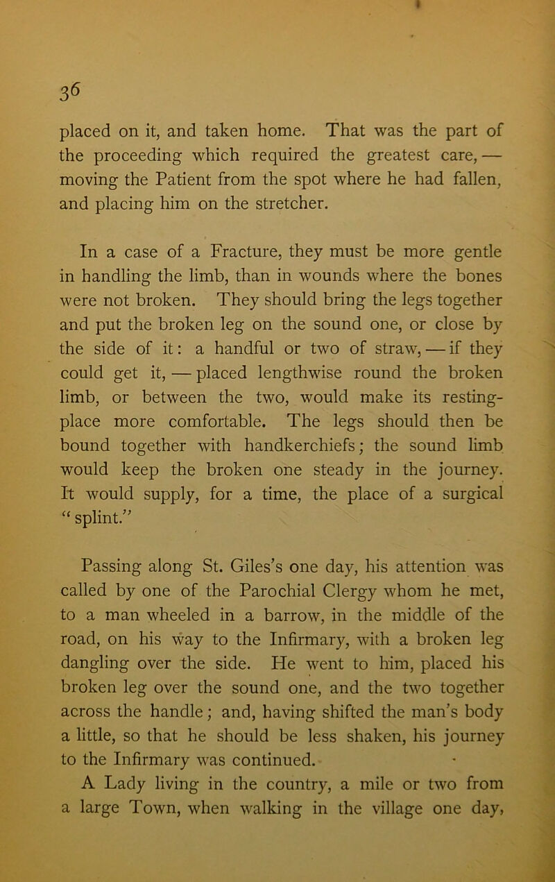 I 36 placed on it, and taken home. That was the part of the proceeding which required the greatest care, — moving the Patient from the spot where he had fallen, and placing him on the stretcher. In a case of a Fracture, they must be more gentle in handling the limb, than in wounds where the bones were not broken. They should bring the legs together and put the broken leg on the sound one, or close by the side of it: a handful or two of straw, — if they could get it, — placed lengthwise round the broken limb, or between the two, would make its resting- place more comfortable. The legs should then be bound together with handkerchiefs; the sound limb would keep the broken one steady in the journey. It would supply, for a time, the place of a surgical “ splint.” Passing along St. Giles’s one day, his attention was called by one of the Parochial Clergy whom he met, to a man wheeled in a barrow, in the middle of the road, on his way to the Infirmary, with a broken leg dangling over the side. He went to him, placed his broken leg over the sound one, and the two together across the handle; and, having shifted the man’s body a little, so that he should be less shaken, his journey to the Infirmary was continued. A Lady living in the country, a mile or two from a large Town, when walking in the village one day,