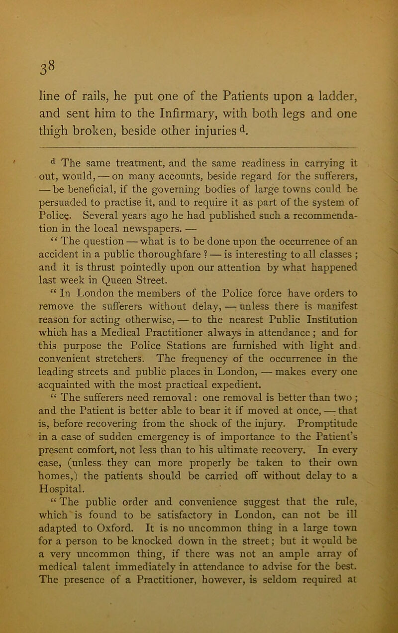 3» line of rails, he put one of the Patients upon a ladder, and sent him to the Infirmary, with both legs and one thigh broken, beside other injuries d. d The same treatment, and the same readiness in carrying it out, would, — on many accounts, beside regard for the sufferers, — be beneficial, if the governing bodies of large towns could be persuaded to practise it, and to require it as part of the system of Policy. Several years ago he had published such a recommenda- tion in the local newspapers. — “ The question — what is to be done upon the occurrence of an accident in a public thoroughfare ? — is interesting to all classes ; and it is thrust pointedly upon our attention by what happened last week in Queen Street. “ In London the members of the Police force have orders to remove the sufferers without delay, — unless there is manifest reason for acting otherwise, — to the nearest Public Institution which has a Medical Practitioner always in attendance; and for this purpose the Police Stations are furnished with light and convenient stretchers. The frequency of the occurrence in the leading streets and public places in London, — makes every one acquainted with the most practical expedient. “ The sufferers need removal: one removal is better than two ; and the Patient is better able to bear it if moved at once, —: that is, before recovering from the shock of the injury. Promptitude in a case of sudden emergency is of importance to the Patient’s present comfort, not less than to his ultimate recovery. In every case, (unless they can more properly be taken to their own homes,) the patients should be carried off without delay to a Hospital. “ The public order and convenience suggest that the rule, which is found to be satisfactory in London, can not be ill adapted to Oxford. It is no uncommon thing in a large town for a person to be knocked down in the street; but it would be a very uncommon thing, if there was not an ample array of medical talent immediately in attendance to advise for the best. The presence of a Practitioner, however, is seldom required at