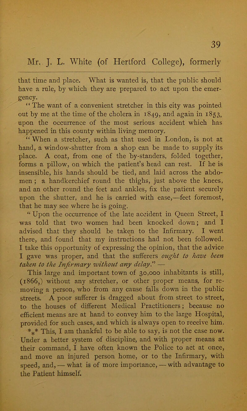Mr. J. L. White (of Hertford College), formerly that time and place. What is wanted is, that the public should have a rule, by which they are prepared to act upon the emer- gency. “ The want of a convenient stretcher in this city was pointed out by me at the time of the cholera in 1849, an^ again in 1853, upon the occurrence of the most serious accident which has happened in this county within living memory, “ When a stretcher, such as that used in London, is not at hand, a window-shutter from a shop can be made to supply its place. A coat, from one of the by-standers, folded together, forms a pillow, on which the patient’s head can rest. If he is insensible, his hands should be tied, and laid across the abdo- men ; a handkerchief round the thighs, just above the knees, and an other round the feet and ankles, fix the patient securely upon the shutter, and he is carried with ease,—feet foremost, that he may see where he is going. “ Upon the occurrence of the late accident in Queen Street, I was told that two women had been knocked down; and I advised that they should be taken to the Infirmary. I went there, and found that my instructions had not been followed. I take this opportunity of expressing the opinion, that the advice I gave was proper, and that the sufferers ought to have been taken to the Infir7tiary without any delay. — This large and important town of 30,000 inhabitants is still, (1866,) without any stretcher, or other proper means, for re- moving a person, who from any cause falls down in the public streets. A poor sufferer is dragged about from street to street, to the houses of different Medical Practitioners; because no efficient means are at hand to convey him to the large Hospital, provided for such cases, and which is always open to receive him. *** This, I am thankful to be able to say, is not the case now. Under a better system of discipline, and with proper means at their command, I have often known the Police to act at once, and move an injured person home, or to the Infirmary, with speed, and, — what is of more importance, — with advantage to the Patient himself.