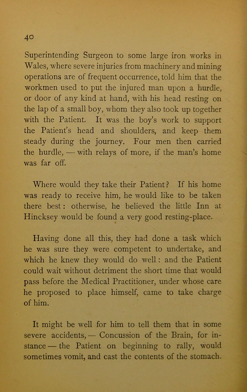 Superintending Surgeon to some large iron works in Wales, where severe injuries from machinery and mining operations are of frequent occurrence, told him that the workmen used to put the injured man upon a hurdle, or door of any kind at hand, with his head resting on the lap of a small boy, whom they also took up together with the Patient. It was the boy’s work to support the Patient’s head and shoulders, and keep them steady during the journey. Four men then carried the hurdle, — with relays of more, if the man’s home was far off. Where would they take their Patient? If his home was ready to receive him, he would like to be taken there best: otherwise, he believed the little Inn at Hincksey would be found a very good resting-place. Having done all this, they had done a task which he was sure they were competent to undertake, and which he knew they would do well: and the Patient could wait without detriment the short time that would pass before the Medical Practitioner, under whose care he proposed to place himself, came to take charge of him. It might be well for him to tell them that in some severe accidents,— Concussion of the Brain, for in- stance — the Patient on beginning to rally, would sometimes vomit, and cast the contents of the stomach.