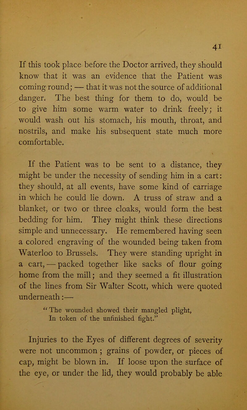 If this took place before the Doctor arrived, they should know that it was an evidence that the Patient was coming round; — that it was not the source of additional danger. The best thing for them to do, would be to give him some warm water to drink freely; it would wash out his stomach, his mouth, throat, and nostrils, and make his subsequent state much more comfortable. If the Patient was to be sent to a distance, they might be under the necessity of sending him in a cart: they should, at all events, have some kind of carriage in which he could lie down. A truss of straw and a blanket, or two or three cloaks, would form the best bedding for him. They might think these directions simple and unnecessary. He remembered having seen a colored engraving of the wounded being taken from Waterloo to Brussels. They were standing upright in a cart, — packed together like sacks of flour going home from the mill; and they seemed a fit illustration of the lines from Sir Walter Scott, which were quoted underneath:— “ The wounded showed their mangled plight, In token of the unfinished fight.” Injuries to the Eyes of different degrees of severity were not uncommon ; grains of powder, or pieces of cap, might be blown in. If loose upon the surface of the eye, or under the lid, they would probably be able