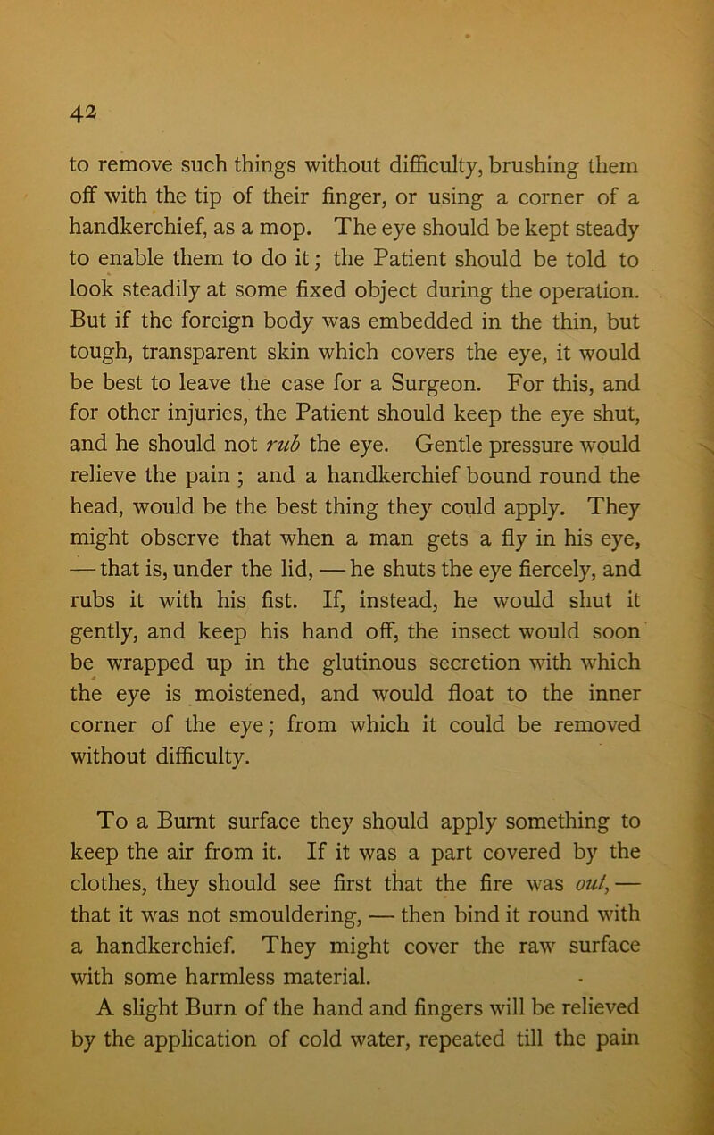 to remove such things without difficulty, brushing them off with the tip of their finger, or using a corner of a handkerchief, as a mop. The eye should be kept steady to enable them to do it; the Patient should be told to look steadily at some fixed object during the operation. But if the foreign body was embedded in the thin, but tough, transparent skin which covers the eye, it would be best to leave the case for a Surgeon. For this, and for other injuries, the Patient should keep the eye shut, and he should not rub the eye. Gentle pressure would relieve the pain ; and a handkerchief bound round the head, would be the best thing they could apply. They might observe that when a man gets a fly in his eye, — that is, under the lid, — he shuts the eye fiercely, and rubs it with his fist. If, instead, he would shut it gently, and keep his hand off, the insect would soon be wrapped up in the glutinous secretion with which the eye is moistened, and would float to the inner corner of the eye; from which it could be removed without difficulty. To a Burnt surface they should apply something to keep the air from it. If it was a part covered by the clothes, they should see first that the fire was out, — that it was not smouldering, — then bind it round with a handkerchief. They might cover the raw surface with some harmless material. A slight Burn of the hand and fingers will be relieved by the application of cold water, repeated till the pain