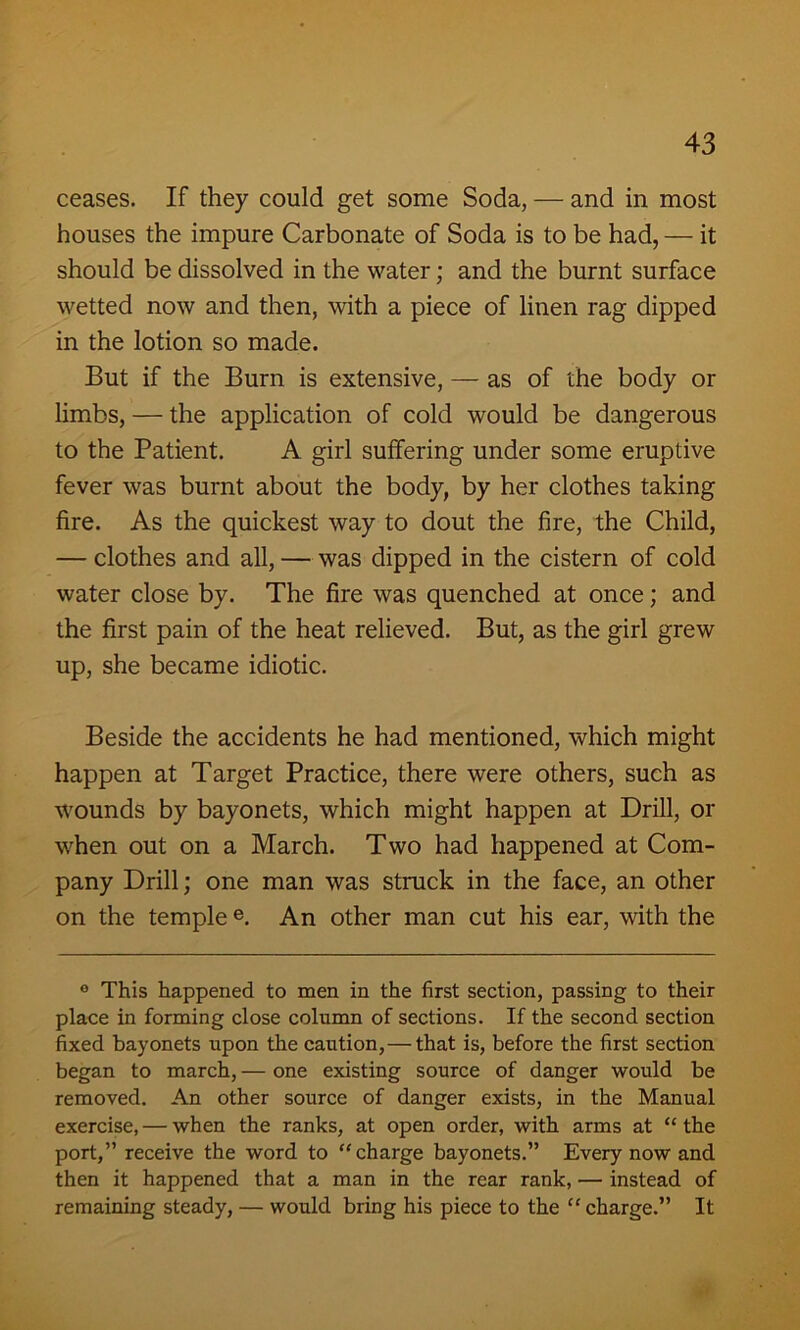 ceases. If they could get some Soda, — and in most houses the impure Carbonate of Soda is to be had, — it should be dissolved in the water; and the burnt surface wetted now and then, with a piece of linen rag dipped in the lotion so made. But if the Burn is extensive, — as of the body or limbs, — the application of cold would be dangerous to the Patient. A girl suffering under some eruptive fever was burnt about the body, by her clothes taking fire. As the quickest way to dout the fire, the Child, — clothes and all, — was dipped in the cistern of cold water close by. The fire was quenched at once; and the first pain of the heat relieved. But, as the girl grew up, she became idiotic. Beside the accidents he had mentioned, which might happen at Target Practice, there were others, such as wounds by bayonets, which might happen at Drill, or when out on a March. Two had happened at Com- pany Drill; one man was struck in the face, an other on the templee. An other man cut his ear, with the ° This happened to men in the first section, passing to their place in forming close column of sections. If the second section fixed bayonets upon the caution,— that is, before the first section began to march, — one existing source of danger would be removed. An other source of danger exists, in the Manual exercise, — when the ranks, at open order, with arms at “ the port,” receive the word to “charge bayonets.” Every now and then it happened that a man in the rear rank, — instead of remaining steady, — would bring his piece to the “ charge.” It