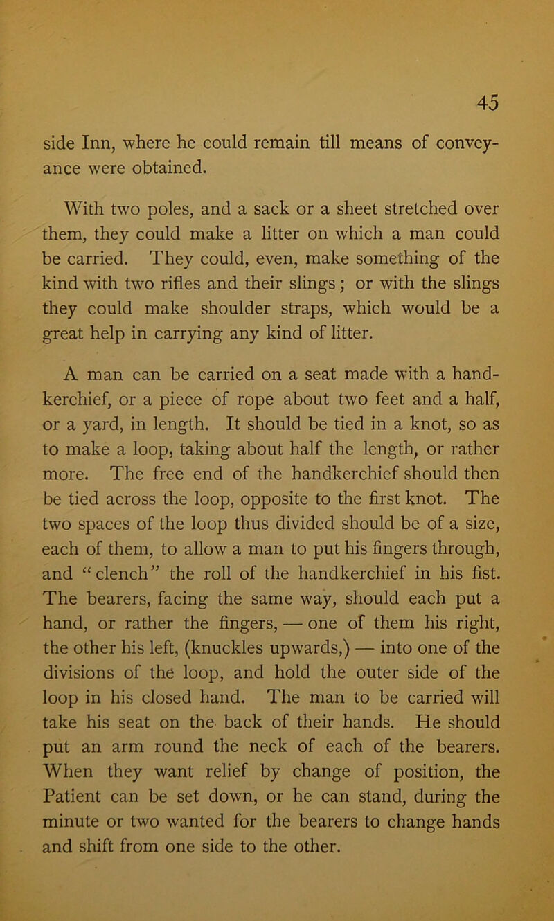 side Inn, where he could remain till means of convey- ance were obtained. With two poles, and a sack or a sheet stretched over them, they could make a litter on which a man could be carried. They could, even, make something of the kind with two rifles and their slings; or with the slings they could make shoulder straps, which would be a great help in carrying any kind of litter. A man can be carried on a seat made with a hand- kerchief, or a piece of rope about two feet and a half, or a yard, in length. It should be tied in a knot, so as to make a loop, taking about half the length, or rather more. The free end of the handkerchief should then be tied across the loop, opposite to the first knot. The two spaces of the loop thus divided should be of a size, each of them, to allow a man to put his fingers through, and “clench” the roll of the handkerchief in his fist. The bearers, facing the same way, should each put a hand, or rather the fingers, — one of them his right, the other his left, (knuckles upwards,) — into one of the divisions of the loop, and hold the outer side of the loop in his closed hand. The man to be carried will take his seat on the back of their hands. He should put an arm round the neck of each of the bearers. When they want relief by change of position, the Patient can be set down, or he can stand, during the minute or two wanted for the bearers to change hands and shift from one side to the other.