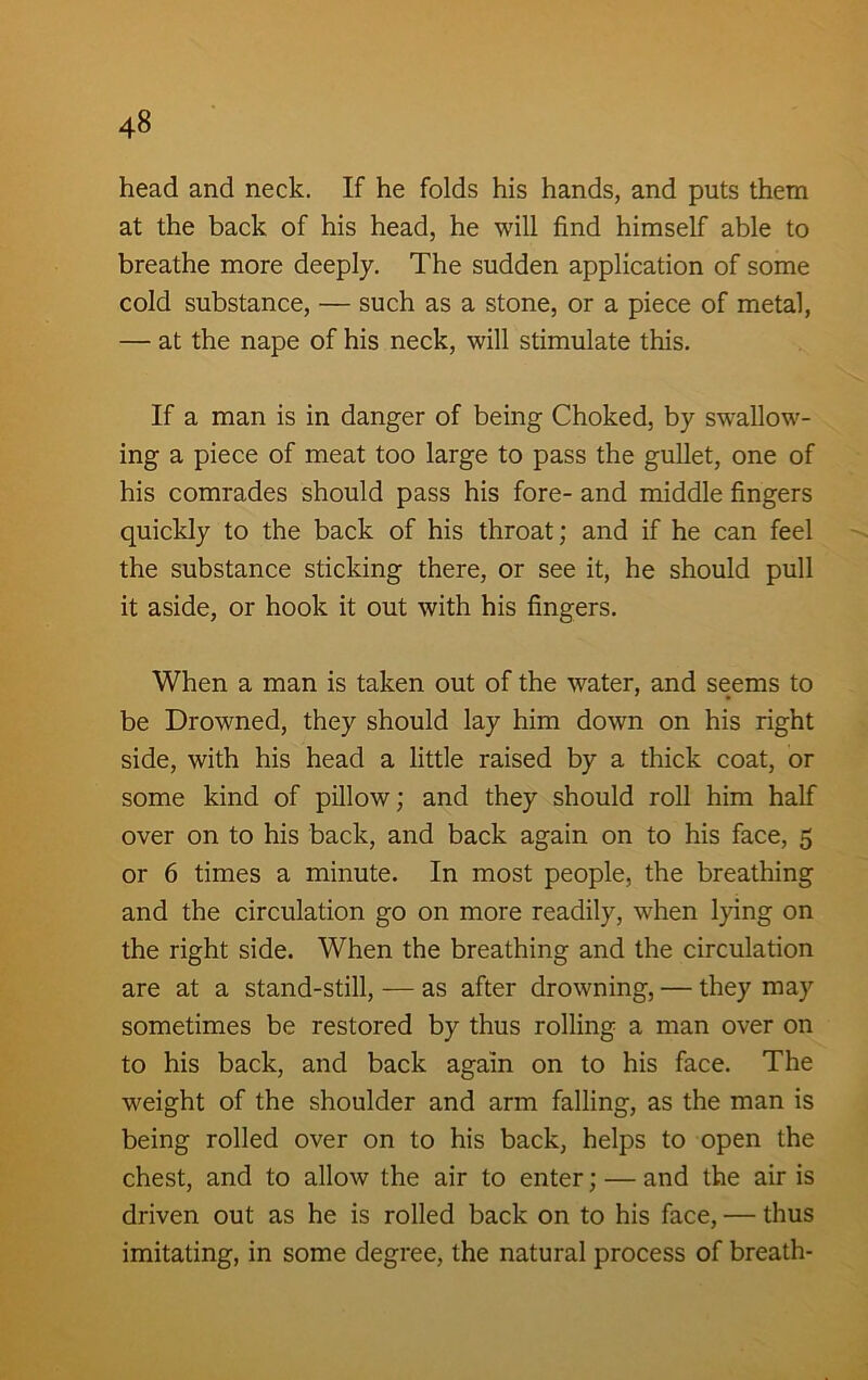 head and neck. If he folds his hands, and puts them at the back of his head, he will find himself able to breathe more deeply. The sudden application of some cold substance, — such as a stone, or a piece of metal, — at the nape of his neck, will stimulate this. If a man is in danger of being Choked, by swallow- ing a piece of meat too large to pass the gullet, one of his comrades should pass his fore- and middle fingers quickly to the back of his throat; and if he can feel the substance sticking there, or see it, he should pull it aside, or hook it out with his fingers. When a man is taken out of the water, and seems to be Drowned, they should lay him down on his right side, with his head a little raised by a thick coat, or some kind of pillow; and they should roll him half over on to his back, and back again on to his face, 5 or 6 times a minute. In most people, the breathing and the circulation go on more readily, when lying on the right side. When the breathing and the circulation are at a stand-still, — as after drowning, — they may sometimes be restored by thus rolling a man over on to his back, and back again on to his face. The weight of the shoulder and arm falling, as the man is being rolled over on to his back, helps to open the chest, and to allow the air to enter; — and the air is driven out as he is rolled back on to his face, — thus imitating, in some degree, the natural process of breath-