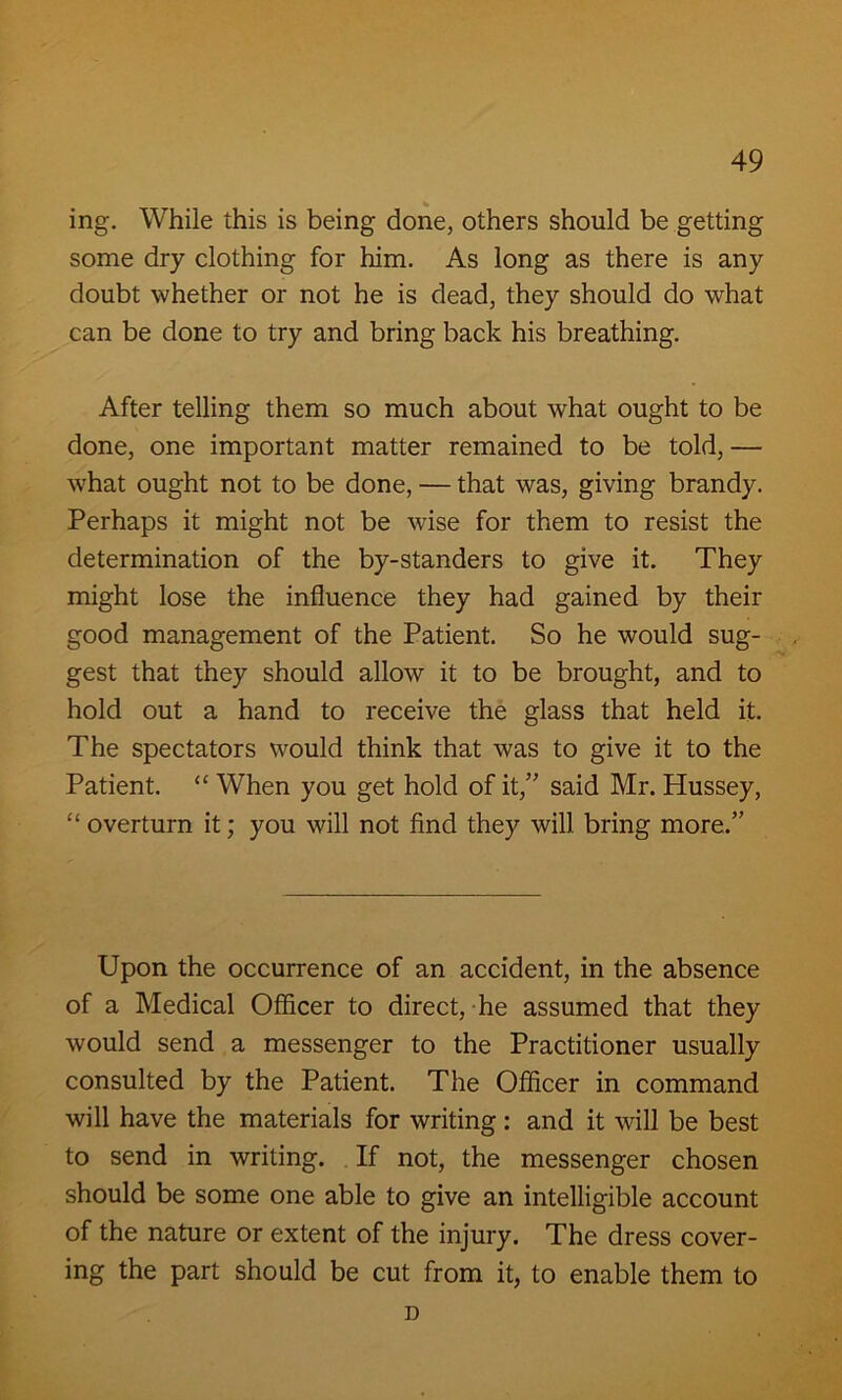 % ing. While this is being done, others should be getting some dry clothing for him. As long as there is any doubt whether or not he is dead, they should do what can be done to try and bring back his breathing. After telling them so much about what ought to be done, one important matter remained to be told, — what ought not to be done, — that was, giving brandy. Perhaps it might not be wise for them to resist the determination of the by-standers to give it. They might lose the influence they had gained by their good management of the Patient. So he would sug- gest that they should allow it to be brought, and to hold out a hand to receive the glass that held it. The spectators would think that was to give it to the Patient. <£ When you get hold of it,” said Mr. Hussey, C£ overturn it; you will not find they will bring more.” Upon the occurrence of an accident, in the absence of a Medical Officer to direct, he assumed that they would send a messenger to the Practitioner usually consulted by the Patient. The Officer in command will have the materials for writing : and it will be best to send in writing. If not, the messenger chosen should be some one able to give an intelligible account of the nature or extent of the injury. The dress cover- ing the part should be cut from it, to enable them to D