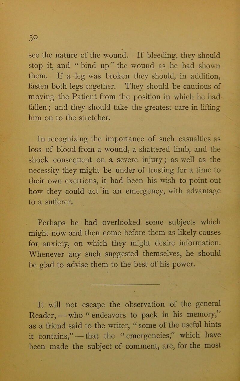 5° see the nature of the wound. If bleeding, they should stop it, and “bind up” the wound as he had shown them. If a leg was broken they should, in addition, fasten both legs together. They should be cautious of moving the Patient from the position in which he had fallen; and they should take the greatest care in lifting him on to the stretcher. In recognizing the importance of such casualties as loss of blood from a wound, a shattered limb, and the shock consequent on a severe injury; as well as the necessity they might be under of trusting for a time to their own exertions, it had been his wish to point out how they could act in an emergency, with advantage to a sufferer. Perhaps he had overlooked some subjects which might now and then come before them as likely causes for. anxiety, on which they might desire information. Whenever any such suggested themselves, he should be glad to advise them to the best of his power. It will not escape the observation of the general Reader, — who “ endeavors to pack in his memory,’ as a friend said to the writer, “ some of the useful hints it contains,” — that the “emergencies, which have been made the subject of comment, are, for the most