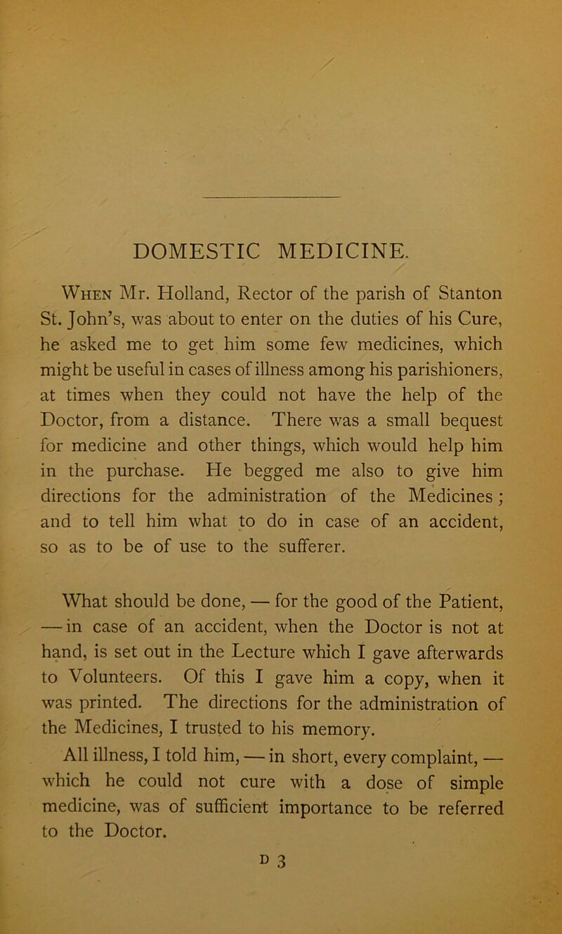 DOMESTIC MEDICINE. When Mr. Holland, Rector of the parish of Stanton St. John’s, was about to enter on the duties of his Cure, he asked me to get him some few medicines, which might be useful in cases of illness among his parishioners, at times when they could not have the help of the Doctor, from a distance. There was a small bequest for medicine and other things, which would help him in the purchase. He begged me also to give him directions for the administration of the Medicines ; and to tell him what to do in case of an accident, so as to be of use to the sufferer. What should be done, — for the good of the Patient, — in case of an accident, when the Doctor is not at hand, is set out in the Lecture which I gave afterwards to Volunteers. Of this I gave him a copy, when it was printed. The directions for the administration of the Medicines, I trusted to his memory. All illness, I told him, — in short, every complaint, — which he could not cure with a dose of simple medicine, was of sufficient importance to be referred to the Doctor.