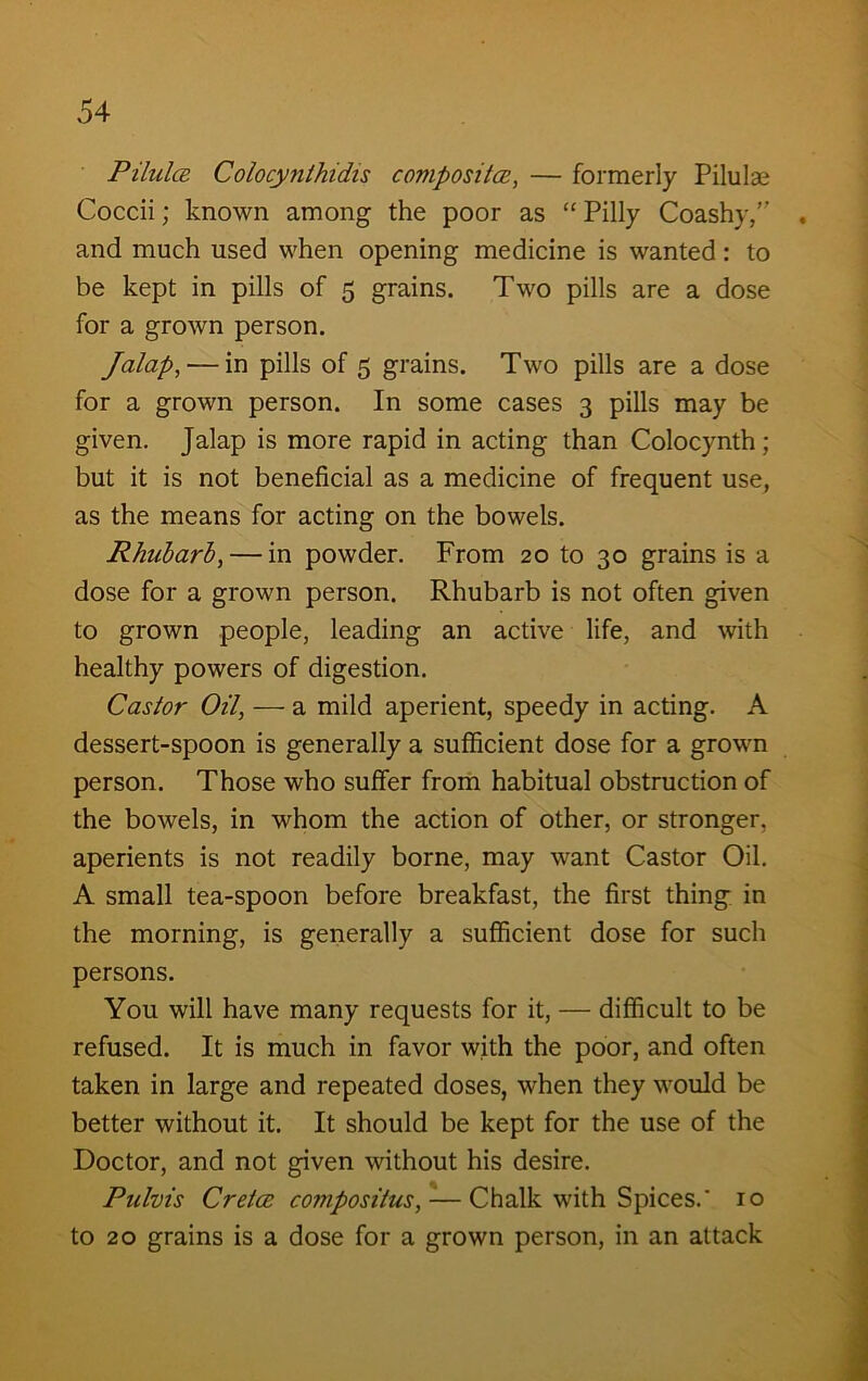 Pilulce Colocynthidis composites, — formerly Pilulae Coccii; known among the poor as “Pilly Coashy,” . and much used when opening medicine is wanted: to be kept in pills of 5 grains. Two pills are a dose for a grown person. Jalap,— in pills of 5 grains. Two pills are a dose for a grown person. In some cases 3 pills may be given. Jalap is more rapid in acting than Colocynth; but it is not beneficial as a medicine of frequent use, as the means for acting on the bowels. Rhubarb,— in powder. From 20 to 30 grains is a dose for a grown person. Rhubarb is not often given to grown people, leading an active life, and with healthy powers of digestion. Castor Oil, — a mild aperient, speedy in acting. A dessert-spoon is generally a sufficient dose for a grown person. Those who suffer from habitual obstruction of the bowels, in whom the action of other, or stronger, aperients is not readily borne, may want Castor Oil. A small tea-spoon before breakfast, the first thing in the morning, is generally a sufficient dose for such persons. You will have many requests for it, — difficult to be refused. It is much in favor with the poor, and often taken in large and repeated doses, when they would be better without it. It should be kept for the use of the Doctor, and not given without his desire. Pulvis Cretcs compositus, — Chalk with Spices.' 10 to 20 grains is a dose for a grown person, in an attack