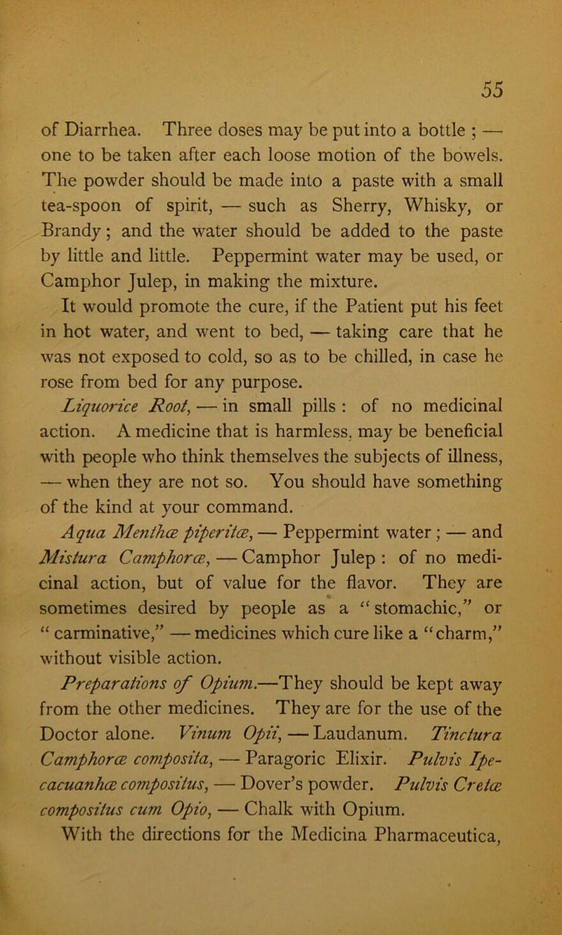 of Diarrhea. Three doses may be put into a bottle ; — one to be taken after each loose motion of the bowels. The powder should be made into a paste with a small tea-spoon of spirit, — such as Sherry, Whisky, or Brandy; and the water should be added to the paste by little and little. Peppermint water may be used, or Camphor Julep, in making the mixture. It would promote the cure, if the Patient put his feet in hot water, and went to bed, — taking care that he was not exposed to cold, so as to be chilled, in case he rose from bed for any purpose. Liquorice Root, — in small pills : of no medicinal action. A medicine that is harmless, may be beneficial with people who think themselves the subjects of illness, — when they are not so. You should have something of the kind at your command. Aqua Mentha piperita, — Peppermint water; — and Mistura Camphor a,—Camphor Julep: of no medi- cinal action, but of value for the flavor. They are « sometimes desired by people as a “ stomachic,” or “ carminative,” — medicines which cure like a “charm,” without visible action. Preparations of Opium.—They should be kept away from the other medicines. They are for the use of the Doctor alone. Vinum Opii, — Laudanum. Tindura Camphora composita, — Paragoric Elixir. Pulvis Ipe- cacuanha composiius, — Dover’s powder. Pulvis Crela compositus cum Opio, — Chalk with Opium. With the directions for the Medicina Pharmaceutica,