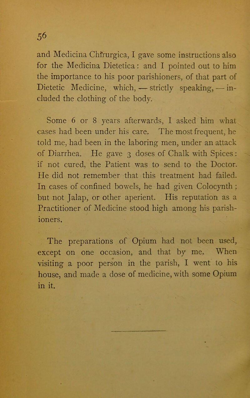 and Medicina Chfrurgica, I gave some instructions also for the Medicina Dietetica: and I pointed out to him the importance to his poor parishioners, of that part of Dietetic Medicine, which, — strictly speaking, — in- cluded the clothing of the body. Some 6 or 8 years afterwards, I asked him what cases had been under his care. The most frequent, he told me, had been in the laboring men, under an attack of Diarrhea. He gave 3 doses of Chalk with Spices : if not cured, the Patient was to send to the Doctor. He did not remember that this treatment had failed. In cases of confined bowels, he had given Colocynth ; but not Jalap, or other aperient. His reputation as a Practitioner of Medicine stood high among his parish- ioners. The preparations of Opium had not been used, except on one occasion, and that by me. When visiting a poor person in the parish, I went to his house, and made a dose of medicine, with some Opium in it.
