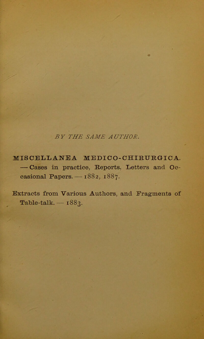 B Y THE SAME A UTHOR. MISCELLANEA MEDICO-CHIRURGICA. — Cases in practice, Reports, Letters and Oc- casional Papers.— 1882, 1887. Extracts from Various Authors, and Fragments of Table-talk. — 1883.