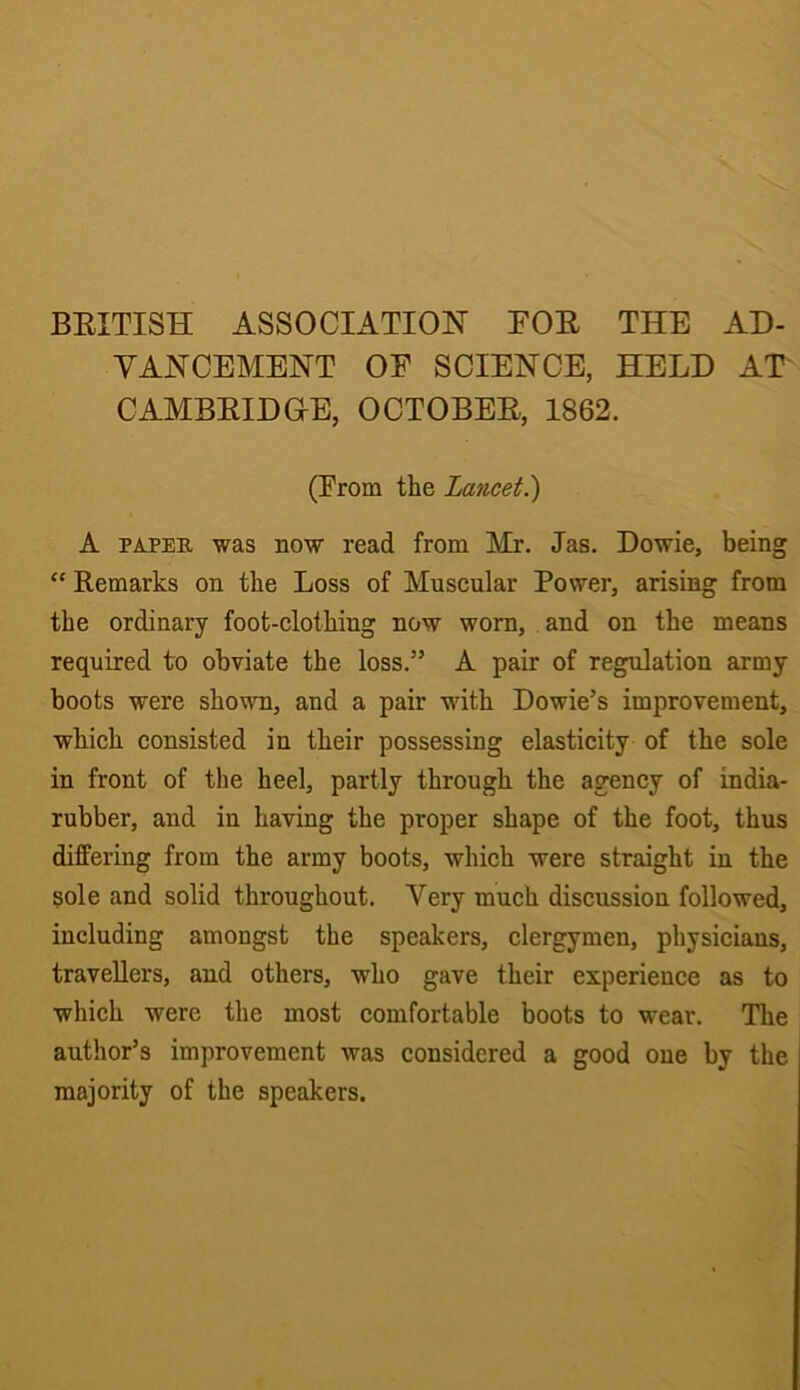 BEITISH ASSOCIATION FOE THE AD- VANCEMENT OE SCIENCE, HELD AT CAMBEIDOE, OCTOBEE, 1862. (From the Lancet^ A PAPES, was now read from Mr. las. Dowie, being “ Remarks on the Loss of Muscular Power, arising from the ordinary foot-clothing now worn, and on the means required to obviate the loss.” A pair of regulation army boots were shown, and a pair with Dowie’s improvement, which consisted in their possessing elasticity of the sole in front of the heel, partly through the agency of india- rubber, and in having the proper shape of the foot, thus differing from the army boots, which were straight in the sole and solid throughout. Very much discussion followed, including amongst the speakers, clergymen, physicians, travellers, and others, who gave their experience as to which were the most comfortable boots to wear. The author’s improvement was considered a good one by the majority of the speakers.
