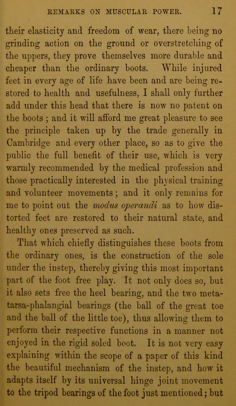 their elasticity and freedom of wear, there being no grinding action on the ground or overstretching of the uppers, they prove themselves more durable and cheaper than the ordinary boots. While injured feet in every age of life have been and are being re- stored to health and usefulness, I shall only further add under this head that there is now no patent on the boots ; and it will afford me great pleasure to see the principle taken up by the trade generally in Cambridge and every other place, so as to give the public the full benefit of their use, which is very warmly recommended by the medical profession and those practically interested in the ph^'sical training and volunteer movements; and it only remains for me to point out the modus operandi as to how dis- torted feet are restored to their natural state, and healthy ones preserved as such. That which chiefly distinguishes these boots from the ordinary ones, is the construction of the sole under the instep, thereby giving this most important part of the foot free play. It not only does so, but it also sets free the heel bearing, and the two meta- tarsa-phalangial bearings (the ball of the great toe and the ball of the little toe), thus allowing them to perform their respective functions in a manner not enjoyed in the rigid soled boot. It is not very easy explaining within the scope of a paper of this kind the beautiful mechanism of the instep, and how it adapts itself by its universal hinge joint movement to the tripod bearings of the foot just mentioned; but