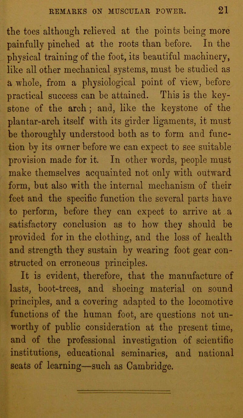 the toes although relieved at the points being more painfully pinched at the roots than before. In the physical training of the foot, its beautiful machinery, like all other mechanical systems, must be studied as a whole, from a physiological point of view, before practical success can be attained. This is the key- stone of the arch; and, like the keystone of the plantar-arch itself with its girder ligaments, it must be thoroughly understood both as to form and func- tion by its owner before we can expect to see suitable provision made for it. In other words, people must make themselves acquainted not only with outward form, but also with the internal mechanism of their feet and the specific function the several parts have to perform, before they can expect to arrive at a satisfactory conclusion as to how they should be provided for in the clothing, and the loss of health and strength they sustain by wearing foot gear con- structed on erroneous principles. It is evident, therefore, that the manufacture of lasts, boot-trees, and shoeing material on sound principles, and a covering adapted to the locomotive functions of the human foot, are questions not un- worthy of public consideration at the present time, and of the professional investigation of scientific institutions, educational seminaries, and national seats of learning—such as Cambridge.