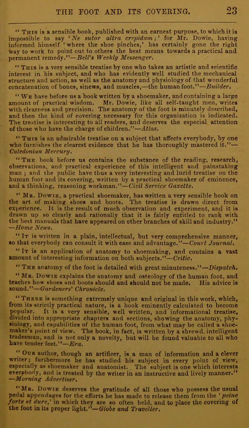 “ This is a sensible book, published with an earnest purpose, to which it is impossible to say ‘ Ne sutor ultra crepidam;’ for Mr. Dowie, having informed himself ‘ where the shoe pinches,’ has certainly gone the right way to work to point out to others the best means towards a practical and permanent remedy.”—Bell’s Weekly Messenger, “ This is a very sensible treatise by one who takes an artistic and scientific interest in his subject, and who has evidently well studied the mechanical structure and action, as well as the anatomy and physiology of that wonderful concatenation of bones, sinews, and muscles,—the human foot.”—Builder, “ We have before us a book written by a shoemaker, and containing a large amount of practical wisdom. Mr. Dowie, like all self-taught men, writes with clearness and precision. The anatomy of the foot is minutely described, and then the kind of covering necessary for this organization is indicated. The treatise is interesting to all readers, and deserves the especial attention of those who have the charge of children.”—Atlas, “ This is an admirable treatise on a subject that affects everybody, by one who furnishes the clearest evidence that he has thoroughly mastered it.”— Caledonian Mercury, “The book before us contains the substance of the reading, research, observations, and practical experience of this intelligent and painstaking man ; and the public have thus a very interesting and lucid treatise on the human foot and its covering, written by a practical shoemaker of eminence, and a thinking, reasoning workman,”—Civil Service Gazette, “ Mr. Dowie, a practical shoemaker, has written a very sensible book on the art of making shoes and boots. The treatise is drawn direct from experience. It is the result of much observation and experiment, and it is drawn up so clearly and rationally that it is fairly entitled to rank with the best manuals that have appeared on other branches of skill and industry.” —Home News, “ It is written in a plain, intellectual, but very comprehensive manner, so that everybody can consult it with ease and advantage.”—Court Journal. “ It is an application of anatomy to shoemaking, and contains a vast amount of interesting information on both subjects.”—Critic, “ The anatomy of the foot is detailed with great minuteness.”—Dispatch, “ Mr. Dowie explains the anatomy and osteology of the human foot, and teaches how shoes and boots should and should not be made. His advice is sound.”—Gardeners’ Chronicle, “There is something extremely unique and original in this work, which, from its strictly practical nature, is a book eminently calculated to become popular. It is a very sensible, well written, and informational treatise, divided into appropriate chapters and sections, showing the anatomy, phy- siology, and capabilities of the human foot, from what may be called a shoe- maker’s point of view. The book, in fact, is written by a shrewd, intelligent tradesman, and is not only a novelty, but will be found valuable to all who have tender feet.”—Era, “ Our author, though an artificer, is a man of information and a clever writer; furthermore he has studied his subject in every point of view, especially as shoemaker and anatomist. The subject is one which interests cverytiody, and is treated by the writer in an instructive and lively manner.” —Morning Advertiser, “Mr. Dowie deserves the gratitude of all those who possess the usual pedal appendages for the efforts he has made to release them from the ‘ peine forte et dure,’ in which they are so often held, and to place the covering of the foot in its proper light.”—Globe and Traveller.