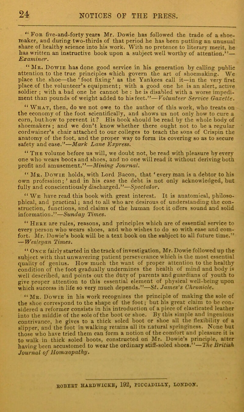 “ For five-and-forty years Mr. Dowie has followed the trade of a shoe- maker, and during two-thirds of that period he has been putting an unusual share of healthy science into his work. With no pretence to literary merit, he has written an instructive book upon a subject well worthy of attention.”— Examiner, “JIr. Dowie has done good service in his generation by calling public attention to the true principles which govern the art of shoeinaking. We place the shoe—the‘foot fixing’ as the Yankees call it—in the very first place of the volunteer’s equipment; with a good one he is an alert, active soldier ; with a bad one he cannot be : he is disabled with a worse impedi- ment than pounds of weight added to his feet.”—Volunteer Service Gazette. “ What, then, do we not owe to the author of this work, who treats on the economy of the foot scientifically, and shows us not only how to cure a corn, but how to prevent it? His book should be read by the whole body of shoemakers ; and we don’t know whether there ought not to be a regular cordwainer’s chair attached to our colleges to teach the sons of Crispin the anatomy of the foot, and the proper way to form its covering so as to secure safety and ease.”—Mark Lane Express. “ The volume before us will, we doubt not, be read with pleasure by every one who wears boots and shoes, and no one will read it without deriving both profit and amusement.”—Mining Journal. “ Mr. Dowie holds, with Lord Bacon, that ‘every man is a debtor to his own profession; ’ and in his case the debt is not only acknowledged, but fully and conscientiously discharged.”—Spectator, ‘‘We have read this book with great interest. It is anatomical, philoso- phical, and practical; and to all who are desirous of understanding the con- struction, functions, and claims of the human foot it offers sound and solid information.”—Sunday Times. “ Here are rules, reasons, and principles which are of essential service to every person who wears shoes, and who wishes to do so with ease and com- fort. Mr. Dowie’s book will be a text book on the subject to all future time.” —Wesleyan Times. “ Once fairly started in the track of investigation, Mr. Dowie followed up the subject with that unwavering patient perseverance w’hich is the most essential quality of genius. How much the want of proper attention to the healthy condition of the foot gradually undermines the health of mind and body is well described, and points out the duty of parents and guardians of youth to give proper attention to this essential element of physical well-being upon which success in life so very much depends.”—St. James’s Chronicle. “ Mr. Dowie in his work recognizes the principle of making the sole of the shoe correspond to the shape of the foot; but his great claim to be con- sidered a reformer consists in his introduction of a piece of elasticated leather into the middle of the sole of the boot or shoe. By this simple and ingenious contrivance, he gives to a thick soled boot or shoe all the flexibility of a slipper, and the foot in walking retains all its natural springiness. None but those who have tried them can form a notion of the comfort and pleasure it is to walk in thick soled boots, constructed on Mr. Dowie’s principle, alter having been accustomed to wear the ordinary stiff-soled shoes.”—The British Journal of Homoeopathy. eobeet haedwicke, 192, piccadii.lt, londoit.