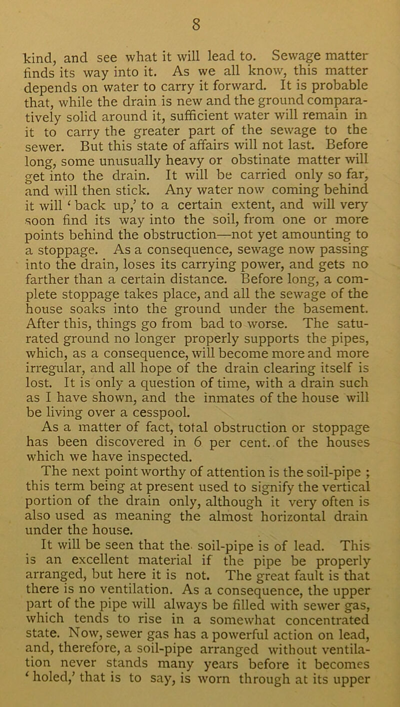 kind, and see what it will lead to. Sewage matter finds its way into it. As we all know, this matter depends on water to carry it forward. It is probable that, while the drain is new and the ground compara- tively solid around it, sufficient water will remain in it to carry the greater part of the sewage to the sewer. But this state of affairs will not last. Before long, some unusually heavy or obstinate matter will get into the drain. It will be carried only so far, and will then stick. Any water now coming behind it will ‘ back up/ to a certain extent, and will very soon find its way into the soil, from one or more points behind the obstruction—not yet amounting to a stoppage. As a consequence, sewage now passing into the drain, loses its carrying power, and gets no farther than a certain distance. Before long, a com- plete stoppage takes place, and all the sewage of the house soaks into the ground under the basement. After this, things go from bad to worse. The satu- rated ground no longer properly supports the pipes, which, as a consequence, will become more and more irregular, and all hope of the drain clearing itself is lost. It is only a question of time, with a drain such as I have shown, and the inmates of the house will be living over a cesspool. As a matter of fact, total obstruction or stoppage has been discovered in 6 per cent, of the houses which we have inspected. The next point worthy of attention is the soil-pipe ; this term being at present used to signify the vertical portion of the drain only, although it very often is also used as meaning the almost horizontal drain under the house. It will be seen that the. soil-pipe is of lead. This is an excellent material if the pipe be properly arranged, but here it is not. The great fault is that there is no ventilation. As a consequence, the upper part of the pipe will always be filled with sewer gas, which tends to rise in a somewhat concentrated state. Now, sewer gas has a powerful action on lead, and, therefore, a soil-pipe arranged without ventila- tion never stands many years before it becomes ‘ holed/ that is to say, is worn through at its upper