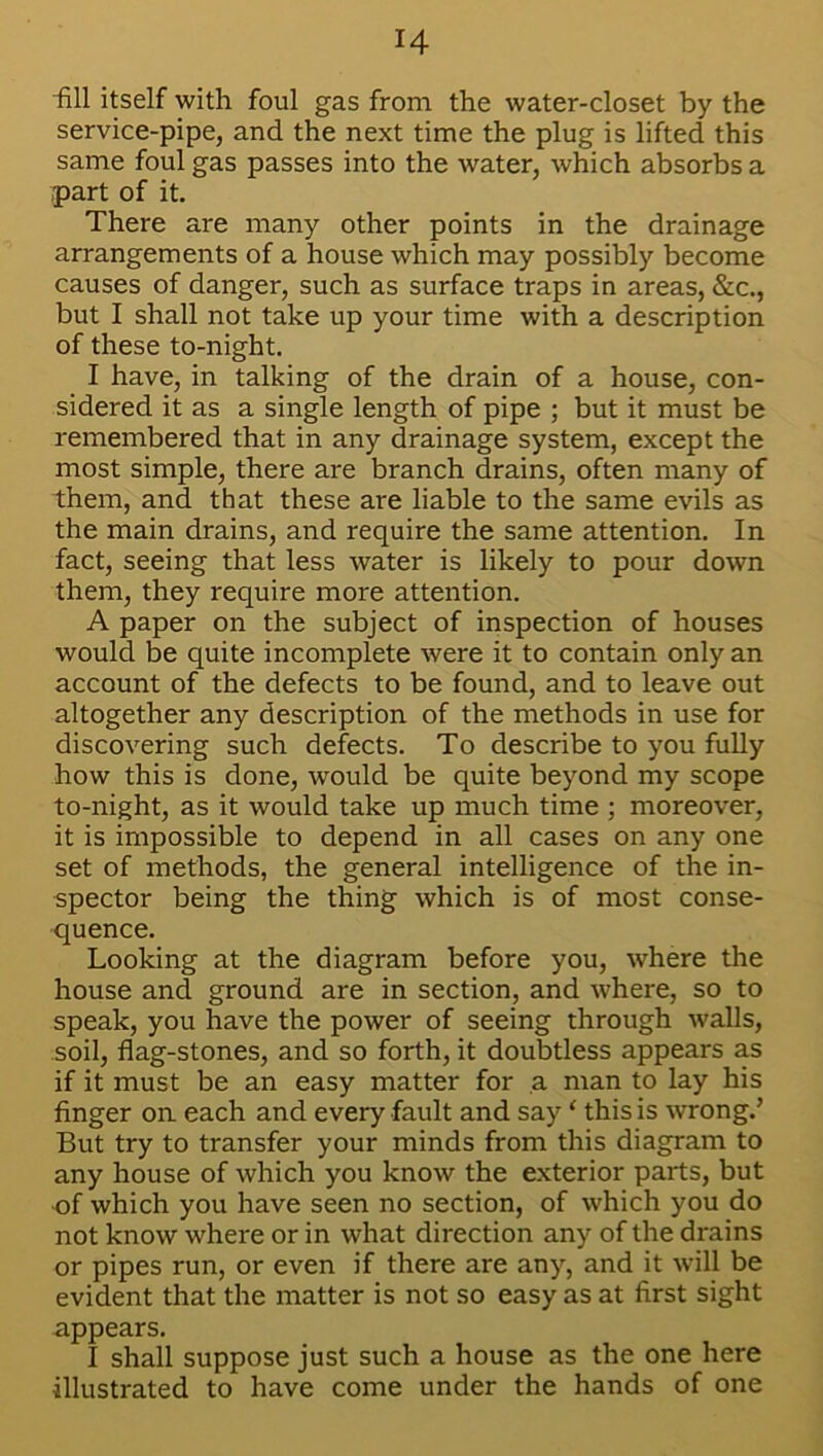 fill itself with foul gas from the water-closet by the service-pipe, and the next time the plug is lifted this same foul gas passes into the water, which absorbs a part of it. There are many other points in the drainage arrangements of a house which may possibly become causes of danger, such as surface traps in areas, &c., but I shall not take up your time with a description of these to-night. I have, in talking of the drain of a house, con- sidered it as a single length of pipe ; but it must be remembered that in any drainage system, except the most simple, there are branch drains, often many of them, and that these are liable to the same evils as the main drains, and require the same attention. In fact, seeing that less water is likely to pour down them, they require more attention. A paper on the subject of inspection of houses would be quite incomplete were it to contain only an account of the defects to be found, and to leave out altogether any description of the methods in use for discovering such defects. To describe to you fully how this is done, would be quite beyond my scope to-night, as it would take up much time ; moreover, it is impossible to depend in all cases on any one set of methods, the general intelligence of the in- spector being the thing which is of most conse- quence. Looking at the diagram before you, where the house and ground are in section, and where, so to speak, you have the power of seeing through walls, soil, flag-stones, and so forth, it doubtless appears as if it must be an easy matter for a man to lay his finger oa each and every fault and say1 this is wrong.’ But try to transfer your minds from this diagram to any house of which you know the exterior parts, but of which you have seen no section, of which you do not know where or in what direction any of the drains or pipes run, or even if there are any, and it will be evident that the matter is not so easy as at first sight appears. I shall suppose just such a house as the one here illustrated to have come under the hands of one