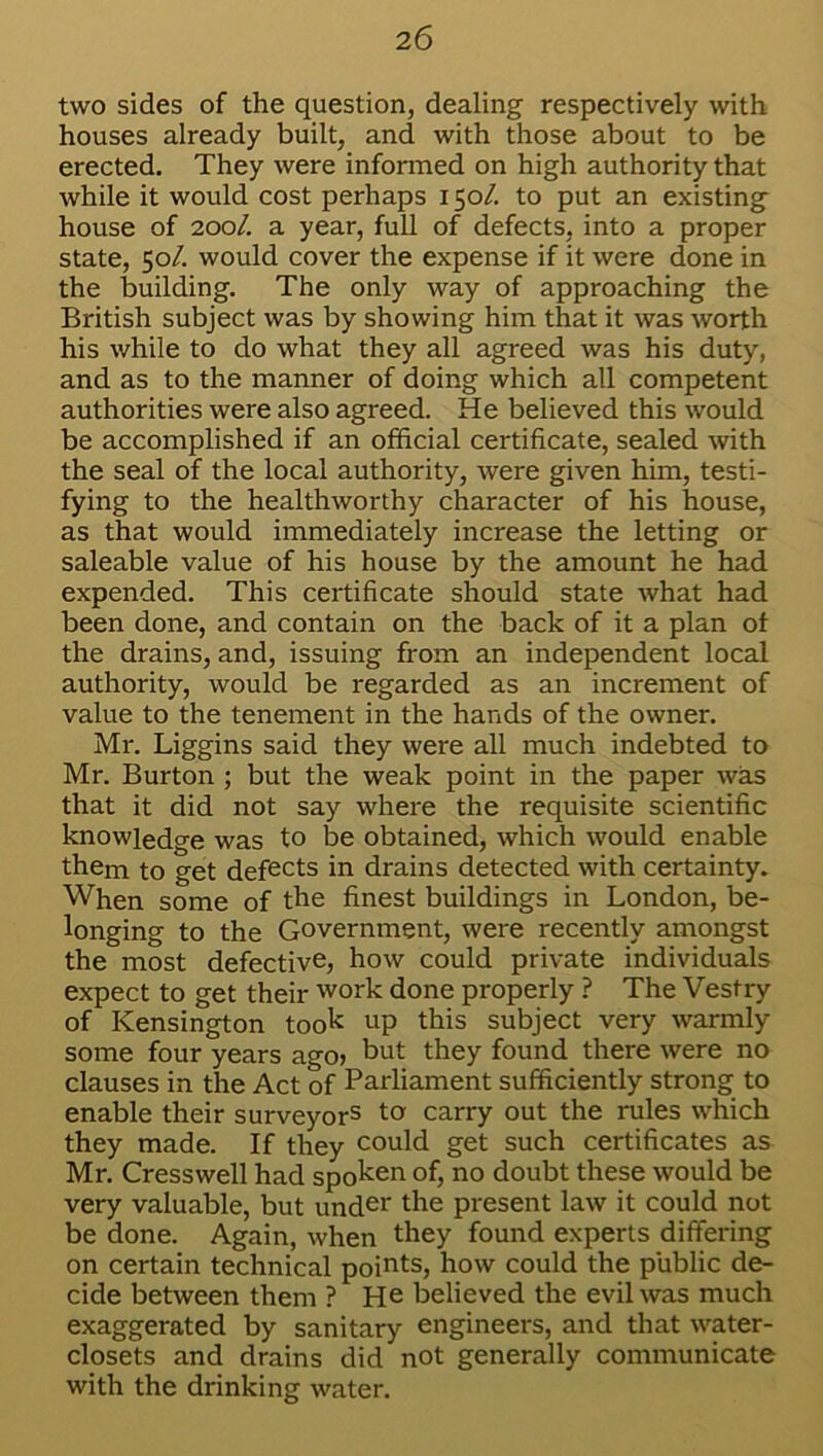 two sides of the question, dealing respectively with houses already built, and with those about to be erected. They were informed on high authority that while it would cost perhaps 150/. to put an existing house of 200/. a year, full of defects, into a proper state, 50/. would cover the expense if it were done in the building. The only way of approaching the British subject was by showing him that it was worth his while to do what they all agreed was his duty, and as to the manner of doing which all competent authorities were also agreed. He believed this would be accomplished if an official certificate, sealed with the seal of the local authority, were given him, testi- fying to the healthworthy character of his house, as that would immediately increase the letting or saleable value of his house by the amount he had expended. This certificate should state what had been done, and contain on the back of it a plan of the drains, and, issuing from an independent local authority, would be regarded as an increment of value to the tenement in the hands of the owner. Mr. Liggins said they were all much indebted to Mr. Burton ; but the weak point in the paper was that it did not say where the requisite scientific knowledge was to be obtained, which would enable them to get defects in drains detected with certainty. When some of the finest buildings in London, be- longing to the Government, were recently amongst the most defective, how could private individuals expect to get their work done properly ? The Vestry of Kensington took up this subject very warmly some four years ago> hut they found there were no clauses in the Act of Parliament sufficiently strong to enable their surveyors to carry out the rules which they made. If they could get such certificates as Mr. Cresswell had spoken of, no doubt these would be very valuable, but under the present law it could not be done. Again, when they found experts differing on certain technical points, how could the public de- cide between them ? He believed the evil was much exaggerated by sanitary engineers, and that water- closets and drains did not generally communicate with the drinking water.