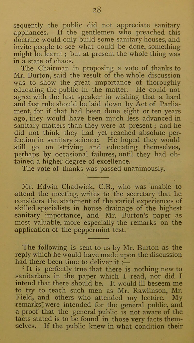 sequently the public did not appreciate sanitary appliances. If the gentlemen who preached this doctrine would only build some sanitary houses, and invite people to see what could be done, something might be learnt; but at present the whole thing was in a state of chaos. The Chairman in proposing a vote of thanks to Mr. Burton, said the result of the whole discussion was to show the great importance of thoroughly educating the public in the matter. He could not agree with the last speaker in wishing that a hard and fast rule should be laid down by Act of Parlia- ment, for if that had been done eight or ten years ago, they would have been much less advanced in sanitary matters than they were at present; and he did not think they had yet reached absolute per- fection in sanitary science. He hoped they would still go on striving and educating themselves, perhaps by occasional failures, until they had ob- tained a higher degree of excellence. The vote of thanks was passed unanimously. Mr. Edwin Chadwick, C.B., who was unable to attend the meeting, writes to the secretary that he considers the statement of the varied experiences of skilled specialists in house drainage of the highest sanitary importance, and Mr. Burton’s paper as most valuable, more especially the remarks on the application of the peppermint test. The following is sent to us by Mr. Burton as the reply which he would have made upon the discussion had there been time to deliver it :— ‘ It is perfectly true that there is nothing new to sanitarians in the paper which I read, nor did I intend that there should be. It would ill beseem me to try to teach such men as Mr. Rawlinson, Mr. Field, and others who attended my lecture. My remarks'? were intended for the general public, and a proof that the general public is not aware of the facts stated is to be found in those very facts them- selves. If the public knew in what condition their