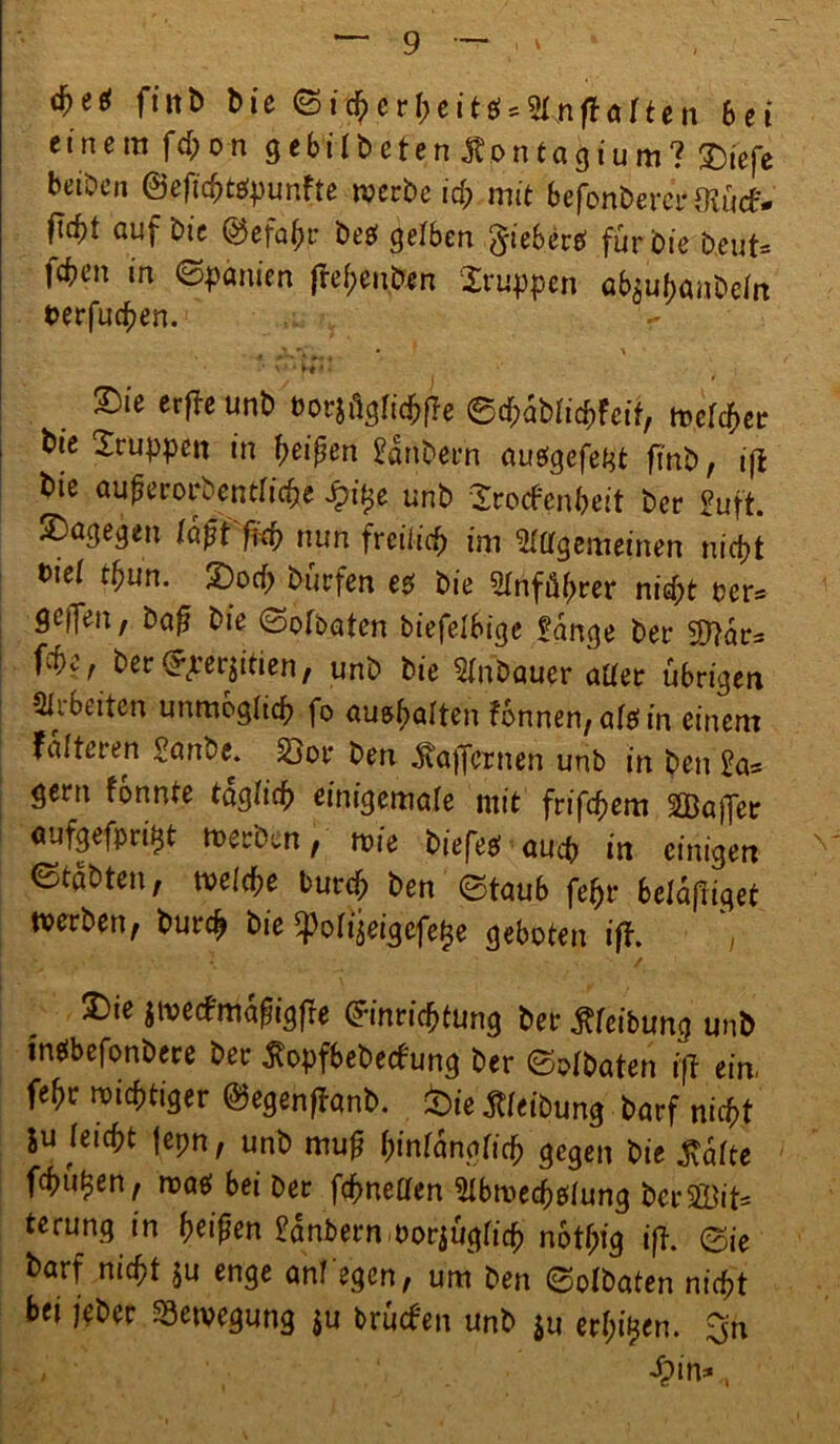 d>e* f iitb bie ©rcherheit$*Amßarten bei einem fd;on gebilbeten Ä.ontagium? T)iefe beibcn @eftd)tspunfte werbe id; mit befonberci-fKücf- ftcf)t auf bic @efahr be$ gelben §ieberS für bie beut* feben in (Spanien ßehenben Gruppen ab^banbeln berfuchen. r JXSi * ' S)ie erfbc unb borjüglichße ©cbablicbfcif, welcher bie Gruppen in fyeipen 2anbern ausgefef^t ft’nb, iß bie außerordentliche £i£e unb Srocfenbeit ber £uft. dagegen laßt fid) nun freilich im Allgemeinen nicht biel tbun. S)ocb bürfen es bie Anführer nicht ber* Qcffen, baß bie ©olbaten biefelbige £ange ber Sftars We^berfteqitien, unb bie Anbauer aller übrigen Arbeiten unmöglich fo au&halten fbnnen, alef in einem falteten Sanbe. Sjor ben $aßcrnen unb in ben £a* gern konnte täglich einigcmale mit frifhem ABajJer aufgefpri^t werben, wie biefes auch in einigen ©tabten, welche burch ben ©taub fe^r beläßt werben, burch bie ^olijeigefe^e geboten iß. t / 3)ie jwetfmaßigße Einrichtung ber Reibung unb inSbefonbere ber tfopfbebeefung ber ©olbaten iß ein. fehr wichtiger ©egenßanb. feie Reibung barf nicht &u leicht |epn, unb muß fymlanotid) gegen bie $alte fehlten, was bei ber fcbnellen Abwechslung ber5ß3it= terung in heißen ^anbernworjüglich nbtßig iß. ©ie barf nicht $u enge anf'egen, um ben ©olbaten nicht bei jeber Bewegung ju brüefen unb $u erl;i£en. $n fein*.,