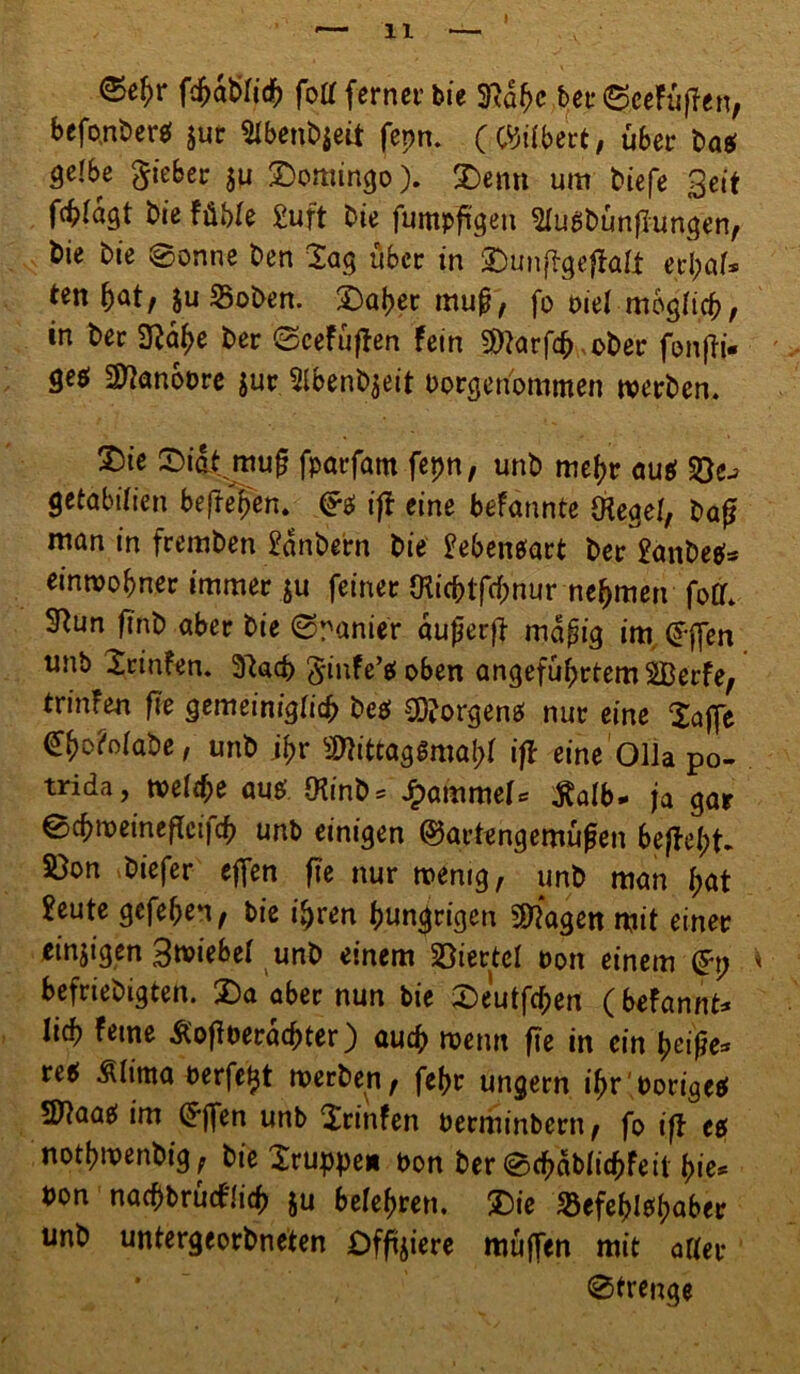 I <$e£r fd^dbridF) foll ferner bie Sftapc ber©eefüffen, befontera jur Slbeubjeit fepn. (GJilbert, über ta* gelbe lieber ju Domingo). Denn um tiefe Seit fc^Iagt tie fühle £uft tie fumpfigeu £lugtunflungen, tie tie 8onne ten lag über in Dunfigefialt erpal» ten pat, $u «Boten. Daper muß, fo t>iel mbglicp, in tec 2?ape ter (Seefüffen fein Sftarfcp ober fonfti- ge$ 2ttanbt>re $ur 2lbent$eit borgeri'ommen werten. Die Didt muf? fparfam fepn, unt niepr au$ getabilien befreien. iß eine befannte Oiegel, tag man in fremten Kantern tie £eben$art ter 2ante^ einwopner immer ju feiner (Kicptfcpnur nehmen foff. 3Run fint aber tie (Spanier dufierft mdpig im. (frffen unb Srinfen. 3^acp ginfe’tfoben angeführtem SBerfe, trinfen fie gemeiniglicp te$ SDJorgenef nur eine 2affe <£po?olate, unt jpr SflittagSmapI iß eine Olla po- trida, welipe aus; Ötint* SjammeU $alb- ja gar 0cpweineflci|cp unb einigen @artengemufjen beffept* S)on tiefer effen fie nur wenig, unt man pat 2eute gefepen, bie ipren hungrigen Sttagen mit einer einzigen Stiebet unt einem Viertel non einem (£p i befrietigten. Da aber nun bie Deutfcpen ( btfannt* lieb feine Ä'ofiberäcpter) auep wenn fie in ein peifje* tet Mma oerfe^t werten, fepr ungern ipr'oorigetf 50taae im £ffen unb Xrinfen berminbern, fo iff tß notpwentig, tie Xruppe» ton ter @cpdblicpfeil pie* ton nacpbrucflicp $u belepren. Die Sßefeplepaber unt untergeordneten Offnere muffen mit aller 0trenge