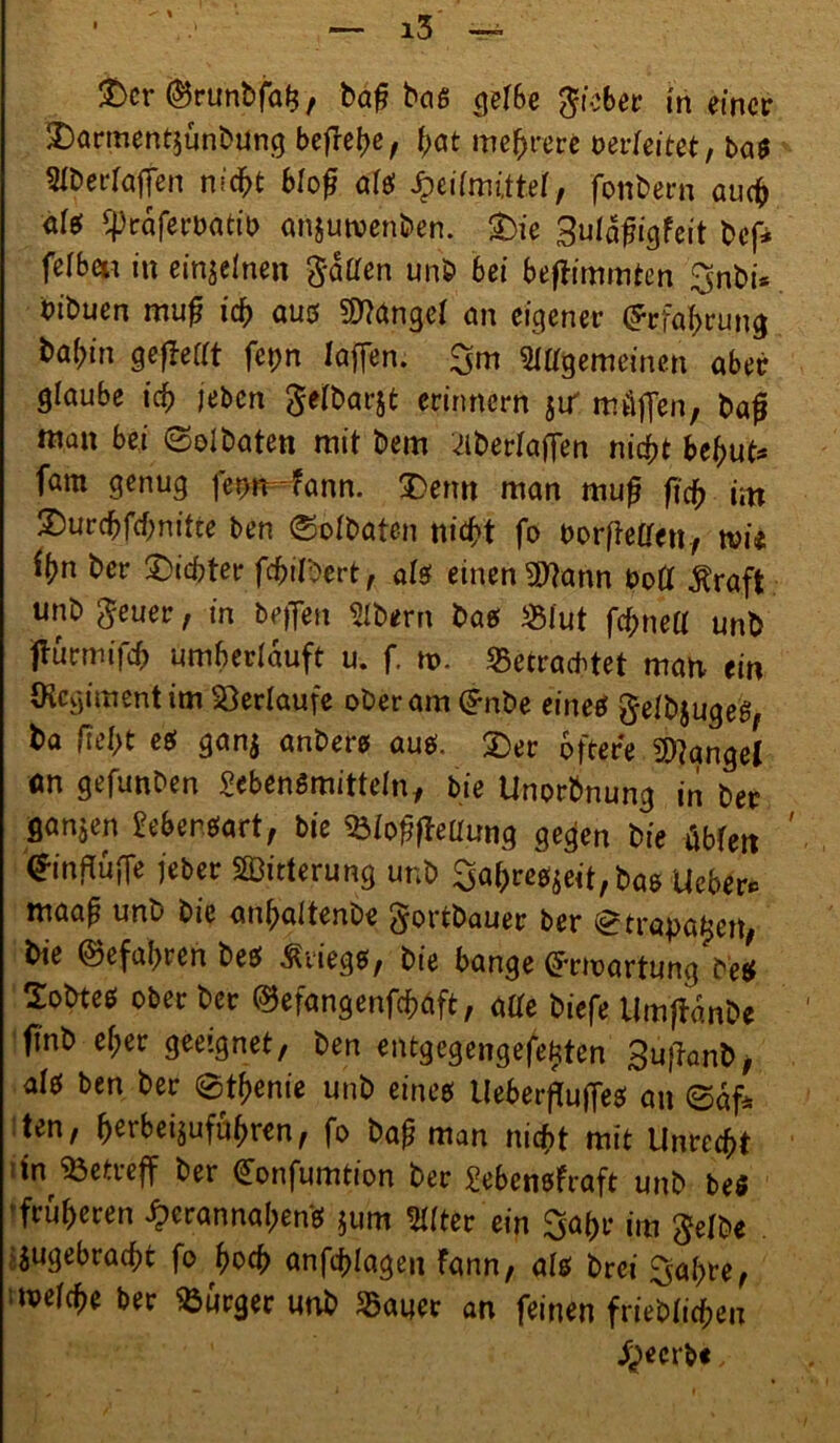 ^ % — i3 — £>cr ©runbfal?, baf? bas gef6e gieber in einer Darmentjünbung befreie, tyat mehrere berleitet; bas Weidaffen nidht bfof als Heilmittel, fonbern auch alt Cpcaferbättb anjutvenben. Die Sufafigfeit bef* feiten in einzelnen $daen unb bei beftimmten $nbi* btbuen mufj ich aus fanget an eigener (Erfahrung ba(;in gefMt fepn laffen. 3m LWgemeinen aber glaube id) jeben gefbarjt erinnern jiT müffen, bafj man bei ©olbaten mit bem ^berfaffen nicht behüt* fam genug fermfann. Denn man muf ftd> im Durchfchnitte ben ©ofbaten nicht fo borffeffen, wie tyn ber Dieter fchil^ert, als einen 9ftann bott j?raft unb geuer, in befien Bibern bas «lut fchnelf unb ffurmifch umberlduft u. f. tt>. «Betrachtet man ein (Regiment im Verlaufe ober am ($nbe eines §efb$ugeS, ba fieht es gan$ anbers aus. Der öftere Mangel ön gefunben Lebensmitteln, bie Unorbnung in ber ganzen Lebensart, bie 3Mof?fleüung gegen bie übfett (JinffufTe jeber SBitterung unb 3ahres*eit,bas Ueber* maap unu bie anhaltenbe $ortbauer ber ©trapatjett, bie ©efahien bes Kriegs, bie bange Crrtoartung beS Dobtes ober ber ©efangenfcptift, affe biefe Umffdnbe ft'nb ef;er geeignet, ben entgegengefefciten Sujianb, als ben ber ©thenie unb eines Ueberffuflfes an ©äf* ten, h^beijufuhren, fo ba£ man nicht mit Unrecht i in betreff ber <£onfumtion ber Lebensfraft unb be$ früheren ^)crannahens $um Elfter ein ^ahr im $efbe jugebracht fo hoch anfchlagen Fann, als brei 3ahre, tvefche ber Burger unb $auer an feinen friebfichen geerbt