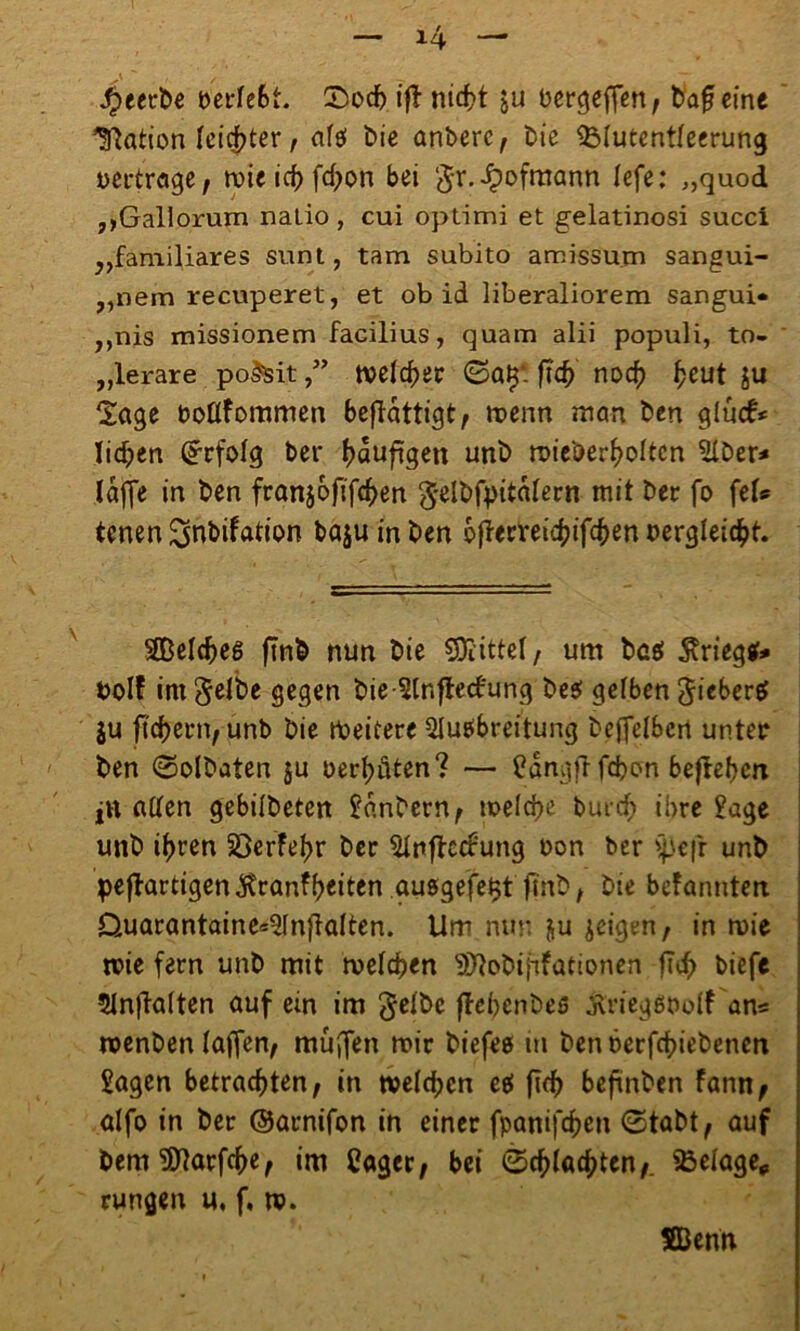 beerbe beriefet. £>ocf) iff nicht ju bergeffen, bafjeine Nation leichter, eitel bie anberc, bie $Mutentfeerung »ertrage, mieichfchon bei gr.Jpofmann lefe: „quod ,,Gallorum natio, cui optimi et gelatinosi succi „familiäres sunt, tarn subito amissum sangui- „nem recuperet, et ob id liberaliorem sangui« ,,nis missionem facilius, quam alii populi, to- „lerare po&itwelcher ©a$: ftc^ noch heut ju 2age boßfommen beffättigt, menn man ben gluck liehen Erfolg ber häufigen unb mieöerholtcn Slber* laffe in ben franjoftfchen gelbfpitalern mit ber fo feU tenen ^nbifation bajuinben feflerrei^ifc^en bergleicht. SBelcfeeg finb nun bie Mittel/ um best $riegtf* bolf im gelbe gegen bie-3lnfie<£ung besf gelben giebercf $u ftcfjern, unb bie Weitere SluPbreitung beffelbcn unter ben ©olbaten gu berfeöten? — ^annfT fefeon beffeben jtt aßen gebilbeten Sanbern, welche burefe ihre Sage unb ihren Söerfefer ber 31nftecfeung bon ber >pejr unb peflartigen^ranffeeiten ausgefe^t finb , bie befannten Quarantaine*21nftalten. Um nun &u jeigen, in wie wie fern unb mit welchen ^obijifütionen fTd> biefe Slnftalten auf ein im gelbe flefeenbes jvriegöbolf an« wenben taffen^ muffen mir biefee in benberfefeiebenen Sagen betrachten, in welchen eef fleh beffnben fann, alfo in ber ©arnifon in einer fpanifefeen ®tabt, auf bem Sßlarfche, im Cager, bei ©flachten,. Belage,, rungen u, f. w. SBenn
