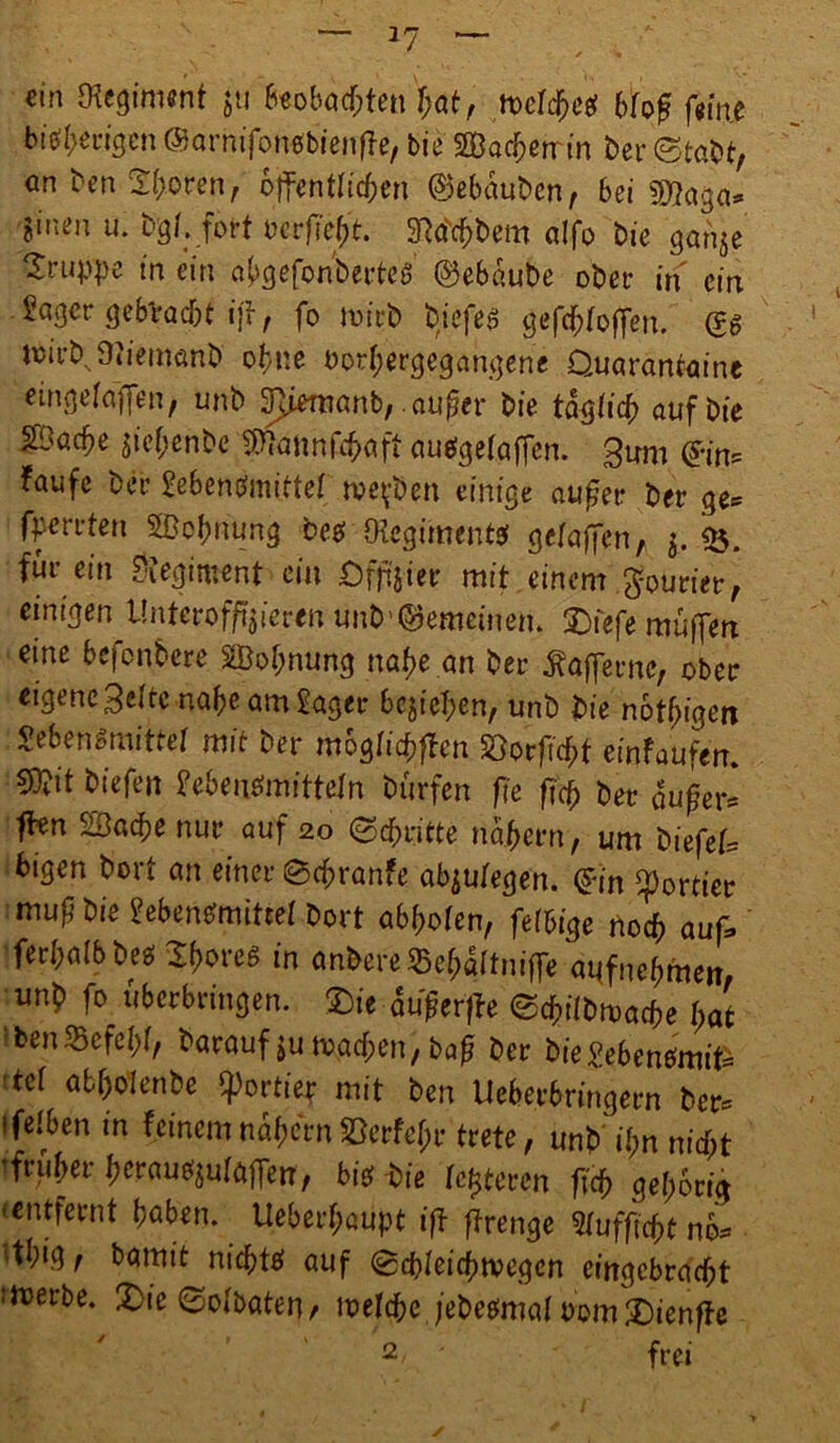 ein Regiment ju foobad>Unfyit, meldjeg bfo£ fm.t bisherigen ©arnifonebienfte, bie Sachen in ber ©tabt, cn ben 2(;oren, öffentlichen ©ebduben, bei 50tojja* Sinen u. bg/. fort bcrftef)t. 37dcf;bem alfo bie ganje Gruppe in ein abgefonberteö ©ebdube ober in ein Säger gebracht iff, fo ivirb tiefes gesoffen. (?g tuirb Oiiemcmb ohne bor(;ergegangene Duarantaine eingefajfen, unb 3}iemanb, .atifer bie tdgticb auf Die ä!>acf>e jief;enbe $?attnfcbaft auggetaffen. 3um ©im taufe ber £ebengmitte( me^ben einige aufer ber ge* fperrten SBobnüng beg Olcgimentg gclaffen, $. <&. für ein Regiment ein öfjij-ier mit einem Courier, einigen tlnterofftieren unt>'gemeinem 2)fefe muffen eine befenbere Sßoljnung nahe an ber Gaffern«*, ober eigene Belte nabeamSager belieben, unb bie nötigen Lebensmittel mit ber moglid)flen SSorftcfrf einfoufem ®t biefen Se&ertfmfttefn burfen fie fiep ber duffer* fhn SBadpe nur auf 20 ©epritte ndbern, um biefef, bigen bort an einer ©epranfe abjutegen. ©in portier mug bie £eben£mittet bort abpofen, fettige noch auf, fer&ölbbe* Spores in an&ereSepaltnifle «ttfnepfhen, unb fo uberbringen. 5Die duferffe eepiibmatte pat ben%cfcl)(, Vorauf tu »Men, baß ber bie£ebengmifc tef atpoienbe portier mit ben Ueberbringern ber- ifelben in feinem nähern föerfe^r trete, unb ü>n nid;t tfruber bcrau^uföjfen', big-bie festeren fiep geporiä •entfernt haben. Ueberpaupt ift ffrenge Stufftcpt no* ‘tl;ig, bamit nieptg auf ©cpleicptvegcn cittgcbracpt werbe. £>ie ©ofbaten/ welcpe jebegmal Dom £)ienffe 2 ' frei