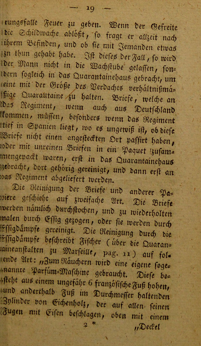 irungeffaffe $cuer $u ge6en. SBenn ber {gefreite bic ecbiWmcf>e ablbft, To fragt er atfjcit nach :if;rem ^efmben, unb ob fte mit Semanben etmatf 5n tbun gehabt I;abe. 3ft biefe.e? ber galt, fo wirb :t)er mm nicf;t in bie SacbfTube geladen, fon= Jbern fogteief) in batf Quarantainefcauß gebracht, um .emc mit ber ©rofe betf ©erbaut* oer^altnifrnia* ^ige Ouarafctaine |u galten. Briefe/ welche an „ ^iment' mcn« öl4 öue! Sbeutföfanb frommen, müffen, befonberö men« bas! Regiment itief in (Spanien liegt, wo e* ungewiß ift, cb liefe ^Briefe nicßt einen angefteeften Ovt paffivt haben, cober mit unreinen Briefen in ein fßaguet ftufam* rmengepaeft waren, erfl in batf Quarantainefjau* tjebrad&t, bovt gehörig gereinigt, unb bann erft an !)öe! Regiment abgeliefevt werben» Sie Steinigung bet- »riefe unb anberer <B«S ■ Jiete auf jiueifarfje grrf. ©je »riefe werben naraluf, bur#otben, unb ju wieberboften malen bur4> «ft gejogen, ober f?e werben bur* irfOgbampfe geremigt. ®ie Steinigung burd, sie rfflgbampfe betreibt S.fc^er (über bie Ouaran- «meonffoiten ju SWarfeifle, pag. „) auf fo,. enbe Slrt: „3um (Räuchern wirb eine eigene fege» -»nannte (parfüm^ufebine gebraucht. ®iefe b0- -vffel;t au« einem ungefähr 6 fran$&ftf<be guf hoben, unb anbertbalb 3u|t im iDurthmeffer baftenben 3p(mbcr oon ©e&enbo/j, Der auf arten feinen Sugen mit ©fen befcblagen, oben mit einem * * „Ztecfel