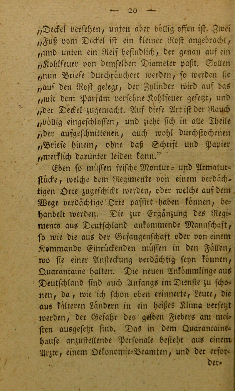 „©ecfel betfeljen, unten ober bbtftg offen ijf. £\wi „$u$ t>om ©ecbel tfr ein fleinet* fRofb angebracht, „unb unten ein {Reif beftnblich,^ bei* genau auf ein „$ol)lfeuer Don berufenen ©iameter pafit. ©ollen „nun Briefe burdhrauchert werben, fo werben fie „auf ben fRoft gelegt, ber 3t;!inber wirb auf baef „mit bem Parfüm oerfef;ne $of)lfcuer gefent, unb „ber üDecfel jugemacht. 5Xuf biefe 3Irt iß ber fKauch „öbflig eingefchloffcn, unb jiel;t ftcf> in aUe Tfyeile „ber aufgefd)nittenen, aud; mo()I burdjfbchenen „Briefe Einern, ohne bafj ©cfjrift unb Rapier „merflidh barunter leiben fann.” gben fo muffen frifcf>e Kontur = unb %matur= ftütfe, tvel^e bem IRegimerite non einem berbad).. tigen £)rte jugefchicb't werben, ober welche auf bem SBege oerbaebtige'^rte pafftrt'haben fonnen, be= fymbeft werben. ©ie jur ©rganjung be$ IRegi- mente» au$ ©eutfehignb anfommenbe ffftannfehaft, fo wie bie auei ber ©efangenfebaft ober oon einem ^ommanbo (^inrüefenben muffen in ben Ratten, wo fte einer 9(n{te<fung oerbadjtig fcpn fonnen, Ouarantaine halten, ©ie neuen SInfommlinge auef ©eutfcplanb ftnb aud) Anfänge! im ©tenfre $u fcho* nen, ba, wie ich fchon oben erinnerte, £eute, bie aus faireren Sanbern in ein fyeißeg Äfiitia uerfe^t werben, ber ©efaßr bes gelben fieberet am mei* ften ausgefetjt ftnb. ©a8 in bem Duarantainc* häufe anjuftellcnbe fpcrfonale beffeht aue! einem 31rjte, einem Defonomie^camten, unb ber erfor* > ' . ' ber-