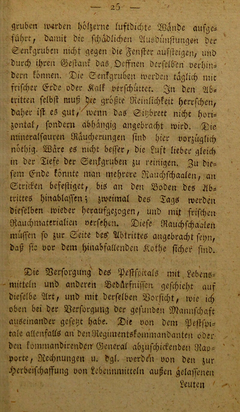gruben narben ho^erne tuftDichte SÖetnDe aufge* füf>rt, Damit Die fcf)abrtct>en Stuabunf ungen Der ^enfgruben nicht gegen Die 'genfer aufffeigen, unD Durd; ihren ©efkuu Das. Offnen bcrfelben Dem fonnen. Die ©enfgruben werben täglich mit frifcher £rbe ober Äatf berfchuttct. 3» fcen Qlb* tritten fetbf? muh bje größte Oleintirfrfeit herrfchen, Daher ift es gut^menn Dag ©Rbrctt nicht ^ort= jontat, fonDern abhängig angebracht wirb. Die mineralfauren Räucherungen ftnb hier borfiglich nbthig. SSBa re eg nicht befer, Die Pu ft lieber gleich in Der liefe Der ©enjgrubeu ju reinigen. 3u Dic= fern CFnDe f.onnte man mehrere Rau^fchaafen, ,au ©triefen befefiget, big an Den S3oDen Deg }(b* tritteg t>ittablaffen ^ jwetmat Deg lagg werben Diefelben mieber hcraufgejogen, unD nft frifchm Rauchmaterialien oerfehem Diefe Rauchfchaalen muffen fo $ur ©eite beer Stbtritteg angebracht fei;n, bajj ftc uor Dem .hinö&fattenbm $ott)e ftcher ftnD. Die Derforgung Deg ^.effpitais mit £eben#* mittein unD anDerett 3>ebfirfnifcri gedieht auf Diejelbe 5trt, unD mit Derfetben Borftcht, wie ich oben bei Der Söerforgung Der gefunben SRannfchaft augeinanDer gefegt höbe. Die uon Dem ^eflfpi= talc altcnfattg ah DenRegimentgfommanbanten ober Den fommanDirenDctr ©eneral abjufchiefenbeu fKap = porte, Rechnungen u. Dgt. werbdn uon Den jur ^crbeifchaffung oon Sebemunittetn aufm getafenen Leuten ' i /