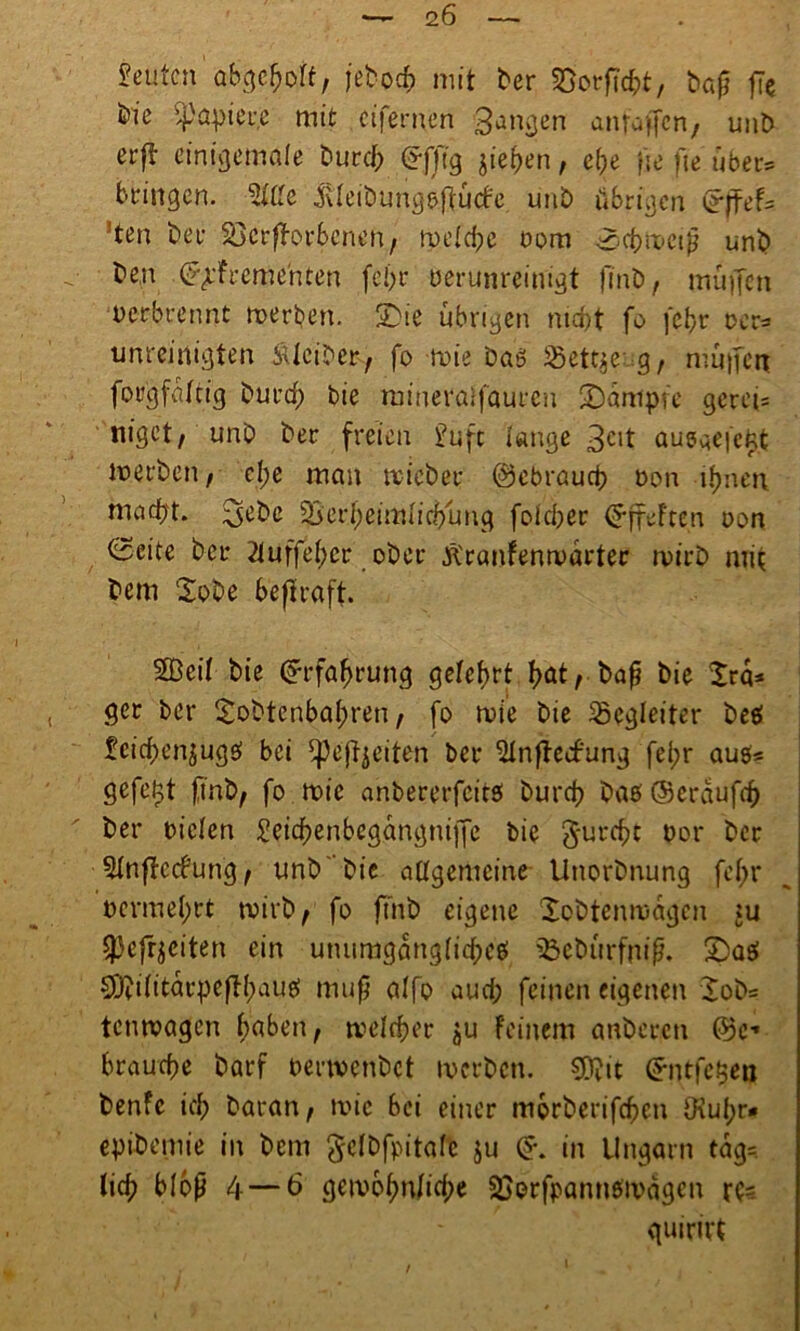 — <i6 Leuten abgehoff, je^oef? mit ber Vorficht, baß fie fcic ’Zpapteue mit .«fernen Banken anfaffen, unt> erff einigemale t>urc^ £fftg jief>en, ehe }je fie über* bringen. Sitte jUeiöungpffücfe unö übrigen effef= Jten bet Verdorbenen, tpelcfje Dom Schmeiß und ben (^rfremehten fel>r Derunreinigt finb, muffen Derbrennt merben. SDie übrigen nubt fo febr ocr= umcinigten iUciber, fo toie Das 23ett$eug, muffen forgfalcig burd; bie raineraifauren /Dampfe gerei= niget/ unb ber freien £uft lange 3cit aueaefc^t werben, c(;e man mich er gebrauch Don ihnen macht, ^ebe Verheimlichung fofdber (SffeFten oon 0eite ber 2tuffe(;cr ober Äranfenmarter rpirb mit bem Sobe beffraff. Seil bie Erfahrung gelehrt hät/baf* bie Xra* ger ber Sobtenbahren, fo wie bie Begleiter beei feichenjugß bei ^ejfyeiteti ber Slnffecfung fei;r aus« gefegt finb, fo roic anbererfeitö burch baß Ocrdufrf) ber Dielen £eid?enbegangniffe bie g-urcht Dor ber Slnffecfung , unb'bie allgemeine Unorbnung fehl* Dermel;rt tviib A fo ftnb eigene Xobtenmdgcn :u spefrjeiten ein utuimgang(id;ce! Vebürfniß. 2)aß 50^i(ttarpeflh>auö muß alfo auch feinen eigenen Xob= tenroagen haben, welcher ju feinem anberen ©c- brauche barf oerwenbet iverben. Süftit ©ntfc.gen benfe ich baran, wie bei einer morberifeben OiuI;r« epibemie in bem gelbfpitafc $u (*. in Ungarn tdg=. (ich bloß 4 — 6 geiDbhu(id;e Verfpamtßii'dgcn rt= quirirt