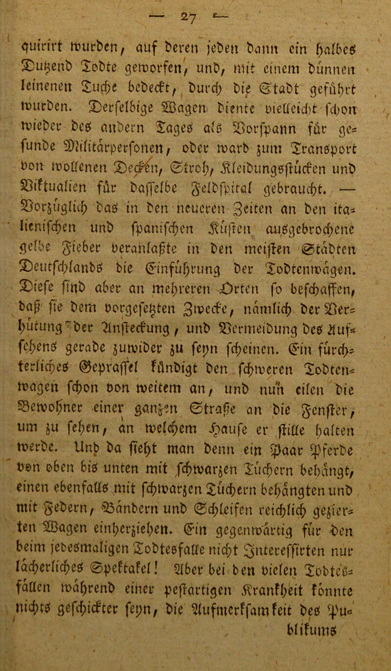 2? quirirt würben, auf bereu (eben bann ein halbes S)u^enb Sobte geworfen', unb, mit einem Dünnen leinenen Suche bebetft, Durch bie (Stabt geführt mürben. S)erfelbige Söagen biente oieffeid)t fchou micbcr bes anbern Sage# als SSorfpann für ge= funbe SDWitarperfonett/ ober roarb jum Sranefport Don »offenen £)e<^n, «Stroh/ jUeibungesftücfen unb SSiftualien für baffelbc gelbfpiröl gebraucht. •— Söorjügltch baö in ben neueren 3<nten an ben ita* lienifchen unb fpanifchen Jtüflcn abgebrochene gelbe lieber oeranlafte in ben mciflen Stabten £)eutfd;lanbs bie (Einführung ber Sobtcnmagen. 2)iefe ft'nb aber an mehreren Orten fo befchaffen/ bap fte bem borgefe^ten 3»e<#e, nämlich berSDer* hütung' ber 2lnftecbung / unb SBermeibung DeetÄuf* fehene; gerabe juwiber $u fepn fehetnen. (Ein furch* terlichee! ®epraffel fünbigt ben ferneren SoDtcn* fragen fchon bon weitem an, unb nun eilen bie Bewohner einer gan^n Strafe an bie genfer, um ju feljen, an welchem Jpaufe er ftiffe halten werbe. Unb ba fleht man Denn ein $aar «pferbe twn oben bis unten mit Jchwarjen Suchern behängt, einen ebenfalls mit fchwarjen Suchern behängten unb mit gebern, $3anbern unb Schleifen reichlich gebier* ten SQßagen einhcrjiehen. Sin gegenwärtig für -ben beim jebesmaligen Sobtesfalle nicht ^ntereffirten nur lächerliches ©peftafel! Qlber bei ben Dielen Sobtel« fallen mahrenb einer peftartigen Äranfhfeit formte nichts gefehlter fepn, bie ^lufmerffamfeit bes fpu= blifums