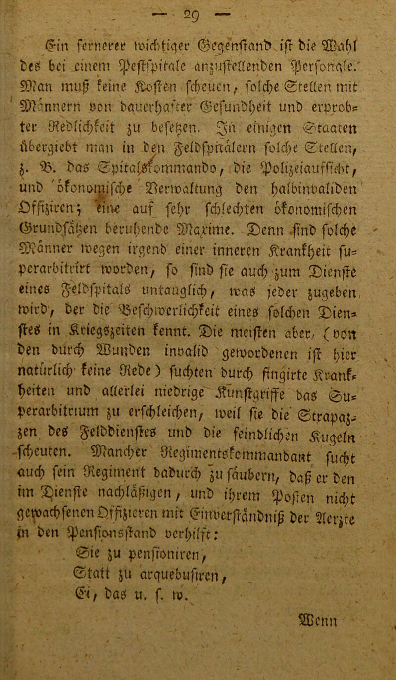(Hn fernerer ltdcbtiqer ©eqenfranb. ifr bie betf bei einem tpcftfpifate anguftcUenben f)3crfortq!e.' 93?an mufj feine föofHn fdfeuen, fofd^e ©teilen mit ‘ Innern öon bauerl)aüer <SefuuM;eit nnb erprob? ter $eblid;feit ju beferen, eini.um Staaten übergiebt man in ben gelbfprcdlern fo Idfe ©teilmf $. 95. bae> ©pitafsfommanbo, bie ipolijeiauffuht, unb.'bfonomif^e Vermattung ben ^albinnaliben Dfftjircng eine auf fc(;v fd)fed;ten bfonomifeben ©runbfatjen berubenbe 9Jiacrime. 2)cnn .fi'nb folcfte - Banner megen irgen-b einer inneren ^ranf^eit fu? perarbitdrf tvorben , fo finb fie auch gum £)ienjfe eineö Q-elbfpitalei untauglich tvaef jeber gugebem mirb> ber bie 95efd;mcriicf;fctt eincö folcben £)ien* ftt# in Äciegeijeiten fennt. £>ie metffen aber- (non ben bm*d> SBunben inoaiib geworbenen ifl l;icr natürlich' feine Diebe) fügten burcf> ftngirte feiten unb amlei niebrige Äunffgriffe ba$ ©u? perarbitnum gu erfcbleid;en, meid fi'e bie ©trapaj-- jen be^ ftefbbienfto unb bie feinbttdf;en ^ugein fdjeuten. 5)7and;er DiegimentoFcmmanbant fuc^t auef) fein ^Regiment baburci; jufäubern, ba^ et* ben im £)ienffe nackigen, unb tyrem hoffen nid;t gewaebfenen D.ffi'jicrcn mit ©imjerffanbniß ber 5(erjte in ben $eufiwiö|>anb oerI;ifft: ©ie ju penfioniren, . ©tatt ju arquebufiren, baei u. f. ti. 5Bcnn