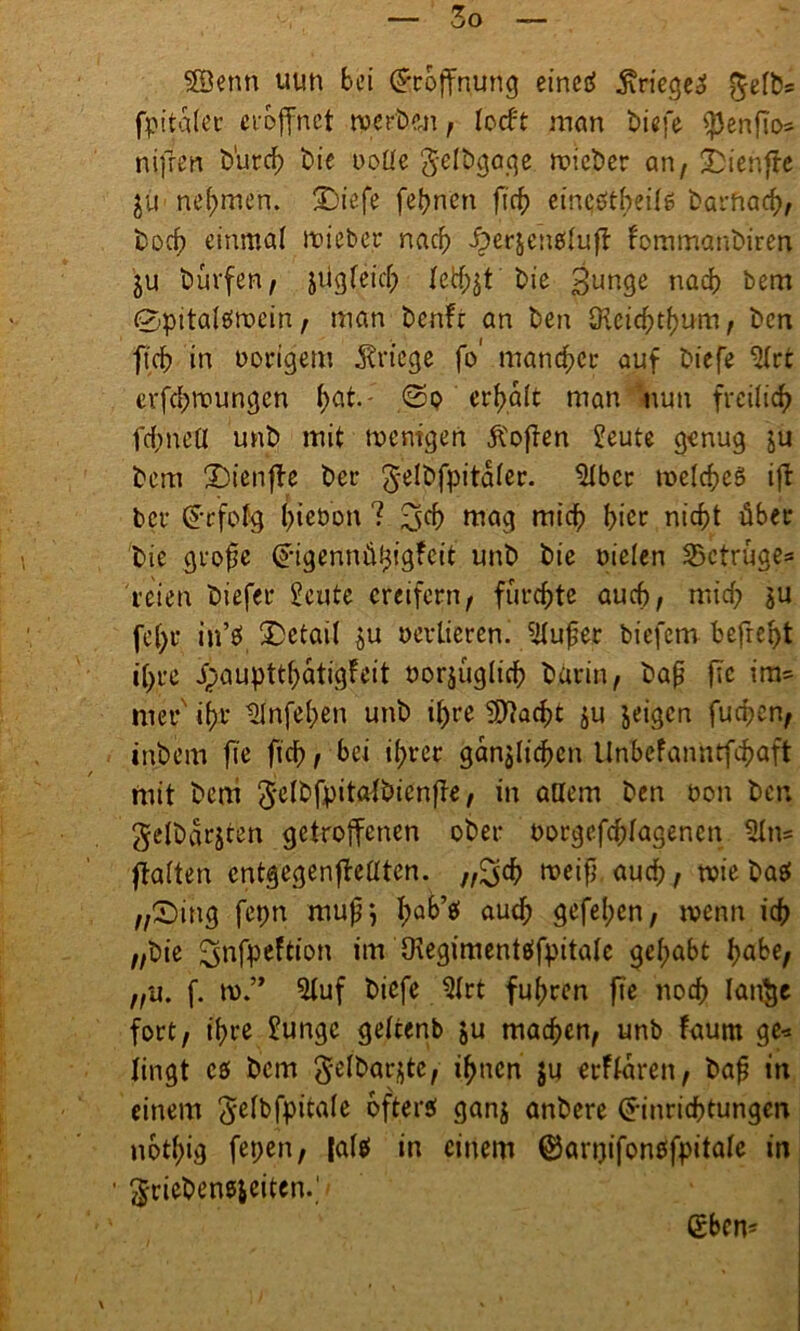 SÖenn uun bei (Eröffnung eineö jiriege^ $efbs fpitaler eröffnet werben, locft man biefe ^3ertfio= nifrm t>'urcf> bie ooüe gelbgaqe wicber an, -Dienffe ju nehmen. Siefe fernen ficf> etnebtbeüg barftacb, boef) einmal wieber nach -öerjenbiull fommanbiren ju bürfen, jügfeicb tethjt bie gunge nadf> bem 0pitaiömein, man benft an ben SKcicbtbum, ben ftcb in vorigem Kriege fo' mancher auf biefe -Hct erfebwungen bat.- <3o erbalt man nun freilich febneü unb mit wenigen Soften £eute genug ju bem Sienffe ber ^Üfpitaier. 3Ibcr welches ift ber (Erfolg |>iet>bn ? ^cb mag mich hier nicht über bie grofje (Eigennül^igfeit unb bie Dielen ^Betrüge* reien biefer £eute ereifern, fürchte auch, mich ju fe()r in’S Setait ju oevtierem 3(ufjet biefem befreit ihre ipaupttbatigfeit oorjüglicb barin, baf? fic im= mer' ihr 31nfeben unb i()re SSftacbt ju jeigen furf;en, inbem fte ficb, bei ihrer gänzlichen ltnbefanntfehaft mit bem 5elbfpitatbienfte, in adern ben Don ben $elbarjten getroffenen ober Dorgefchfagenen 31ns ftalten entgegenffedten. „^cb weiß auch, wie basf „Sing fepn muß*, bak’S auch gefeben, wenn ich „bie ^nfpeftion im Oiegimentetfpitale gehabt habe, „u. f. w.” 3luf biefe 3(rt fuhren fie noch Ian$e fort, ihre £ungc geltenb ju machen, unb faum ge* lingt es bem gelbarjtc, ihnen ju erflaren, baß in einem 5e^fpita(e öfterst ganj anbere (Einrichtungen nbt(;ig fepen, [als in einem ®an)ifoneffpitalc in Unebenheiten.,1» (Eben-